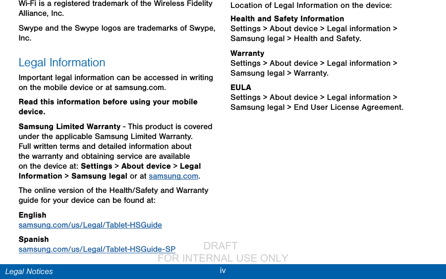                 DRAFT FOR INTERNAL USE ONLYivLegal NoticesWi-Fi is a registered trademark of the Wireless Fidelity Alliance, Inc.Swype and the Swype logos are trademarks of Swype, Inc.Legal InformationImportant legal information can be accessed in writing on the mobile device or at samsung.com. Read this information before using your mobile device.Samsung Limited Warranty - This product is covered under the applicable Samsung Limited Warranty.  Full written terms and detailed information about the warranty and obtaining service are available on the device at: Settings &gt; About device &gt; Legal Information &gt; Samsung legal or at samsung.com.The online version of the Health/Safety and Warranty guide for your device can be found at:English samsung.com/us/Legal/Tablet-HSGuideSpanish samsung.com/us/Legal/Tablet-HSGuide-SPLocation of Legal Information on the device:Health and Safety Information Settings &gt; About device &gt; Legal information &gt; Samsung legal &gt; Health and Safety.Warranty Settings &gt; About device &gt; Legal information &gt; Samsung legal &gt; Warranty.EULA Settings &gt; About device &gt; Legal information &gt; Samsung legal &gt; End User License Agreement.
