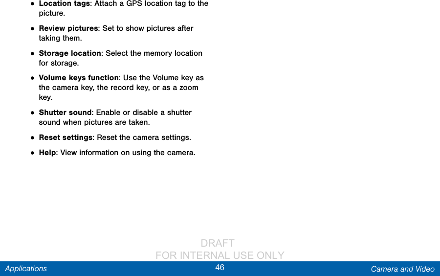                 DRAFT FOR INTERNAL USE ONLY46 Camera and VideoApplications• Location tags: Attach a GPS location tag to the picture.• Review pictures: Set to show pictures after taking them.• Storage location: Select the memory location for storage.• Volume keys function: Use the Volume key as the camera key, the record key, or as a zoom key.• Shutter sound: Enable or disable a shutter sound when pictures are taken.• Reset settings: Reset the camera settings.• Help: View information on using the camera.