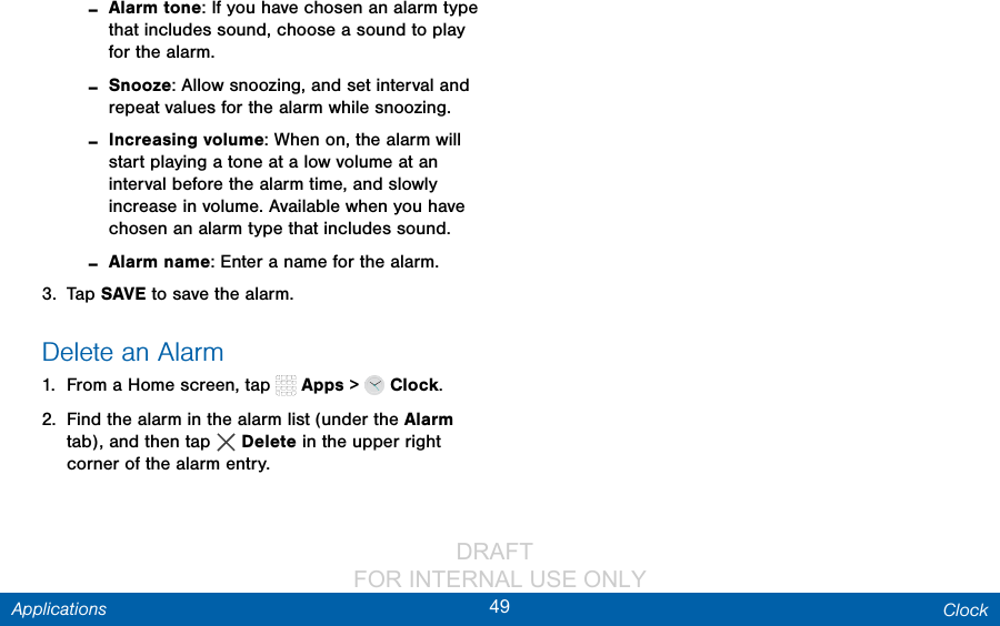                 DRAFT FOR INTERNAL USE ONLY49 ClockApplications -Alarm tone: If you have chosen an alarm type that includes sound, choose a sound to play for the alarm. -Snooze: Allow snoozing, and set interval and repeat values for the alarm while snoozing. -Increasing volume: When on, the alarm will start playing a tone at a low volume at an interval before the alarm time, and slowly increase in volume. Available when you have chosen an alarm type that includes sound. -Alarm name: Enter a name for the alarm.3.  Tap SAVE to save the alarm.Delete an Alarm1.  From a Home screen, tap   Apps &gt;   Clock.2.  Find the alarm in the alarm list (under the Alarm tab), and then tap  Delete in the upper right corner of the alarm entry.