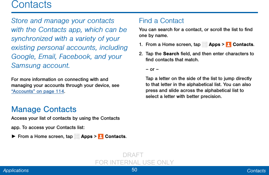                 DRAFT FOR INTERNAL USE ONLY50 ContactsApplicationsContactsStore and manage your contacts with the Contacts app, which can be synchronized with a variety of your existing personal accounts, including Google, Email, Facebook, and your Samsung account.For more information on connecting with and managing your accounts through your device, see “Accounts” on page 114.Manage ContactsAccess your list of contacts by using the Contacts app. To access your Contacts list: ►From a Home screen, tap   Apps &gt;  Contacts.Find a ContactYou can search for a contact, or scroll the list to ﬁnd one by name.1.  From a Home screen, tap   Apps &gt;  Contacts.2.  Tap the Search ﬁeld, and then enter characters to ﬁnd contacts that match.– or –Tap a letter on the side of the list to jump directly to that letter in the alphabetical list. You can also press and slide across the alphabetical list to select a letter with better precision.