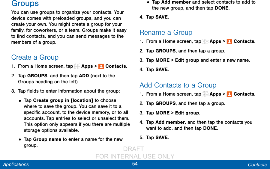                 DRAFT FOR INTERNAL USE ONLY54 ContactsApplicationsGroupsYou can use groups to organize your contacts. Your device comes with preloaded groups, and you can create your own. You might create a group for your family, for coworkers, or a team. Groups make it easy to ﬁnd contacts, and you can send messages to the members of a group.Create a Group1.  From a Home screen, tap   Apps &gt;  Contacts.2.  Tap GROUPS, and then tap ADD (next to the Groups heading on the left).3.  Tap ﬁelds to enter information about the group:• Tap Create group in [location] to choose where to save the group. You can save it to a speciﬁc account, to the device memory, or to all accounts. Tap entries to select or unselect them. This option only appears if you there are multiple storage options available.• Tap Group name to enter a name for the new group.• Tap Add member and select contacts to add to the new group, and then tap DONE.4.  Tap SAVE.Rename a Group1.  From a Home screen, tap   Apps &gt;  Contacts.2.  Tap GROUPS, and then tap a group.3.  Tap MORE &gt; Edit group and enter a newname.4.  Tap SAVE.Add Contacts to a Group1.  From a Home screen, tap   Apps &gt;  Contacts.2.  Tap GROUPS, and then tap a group.3.  Tap MORE &gt; Edit group.4.  Tap Add member, and then tap the contacts you want toadd, and then tap DONE.5.  Tap SAVE.