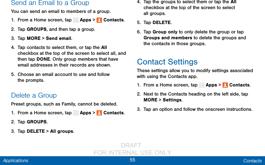                 DRAFT FOR INTERNAL USE ONLY55 ContactsApplicationsSend an Email to a GroupYou can send an email to members of agroup.1.  From a Home screen, tap   Apps &gt;  Contacts.2.  Tap GROUPS, and then tap a group.3.  Tap MORE &gt; Send email.4.  Tap contacts to select them, or tap the All checkbox at the top of the screen to select all, and then tap DONE. Only group members that have email addresses in their records are shown.5.  Choose an email account to use and follow theprompts.Delete a GroupPreset groups, such as Family, cannot be deleted.1.  From a Home screen, tap   Apps &gt;   Contacts.2.  Tap GROUPS.3.  Tap DELETE &gt; All groups.4.  Tap the groups to select them or tap the All checkbox at the top of the screen to select allgroups.5.  Tap DELETE.6.  Tap Group only to only delete the group or tap Groups and members to delete the groups and the contacts in those groups.Contact SettingsThese settings allow you to modify settings associated with using the Contacts app.1.  From a Home screen, tap   Apps &gt;   Contacts.2.  Next to the Contacts heading on the left side, tap MORE &gt; Settings.3.  Tap an option and follow the onscreen instructions.