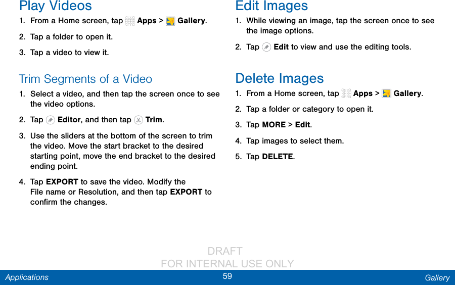                 DRAFT FOR INTERNAL USE ONLY59 GalleryApplicationsPlay Videos1.  From a Home screen, tap   Apps &gt;  Gallery.2.  Tap a folder to open it.3.  Tap a video to view it.Trim Segments of a Video1.  Select a video, and then tap the screen once to see the video options.2.  Tap   Editor, and then tap   Trim.3.  Use the sliders at the bottom of the screen to trim the video. Move the start bracket to the desired starting point, move the end bracket to the desired ending point.4.  Tap EXPORT to save the video. Modify the Filename or Resolution, and then tap EXPORT to conﬁrm the changes.Edit Images1.  While viewing an image, tap the screen once to see the image options.2.  Tap   Edit to view and use the editing tools.Delete Images1.  From a Home screen, tap   Apps &gt;  Gallery.2.  Tap a folder or category to open it.3.  Tap MORE &gt; Edit.4.  Tap images to select them.5.  Tap DELETE.