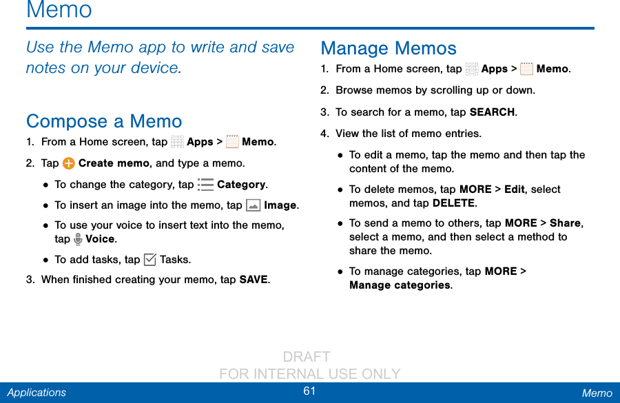                 DRAFT FOR INTERNAL USE ONLY61 MemoApplicationsMemoUse the Memo app to write and save notes on your device.Compose a Memo1.  From a Home screen, tap   Apps &gt;   Memo. 2.  Tap   Create memo, and type a memo.• To change the category, tap   Category.• To insert an image into the memo, tap  Image.• To use your voice to insert text into the memo, tap   Voice.• To add tasks, tap   Tasks.3.  When ﬁnished creating your memo, tap SAVE.Manage Memos1.  From a Home screen, tap   Apps &gt;   Memo.2.  Browse memos by scrolling up or down.3.  To search for a memo, tap SEARCH.4.  View the list of memo entries.• To edit a memo, tap the memo and then tap the content of the memo.• To delete memos, tap MORE &gt; Edit, select memos, and tap DELETE.• To send a memo to others, tap MORE &gt; Share, select a memo, and then select a method to share the memo.• To manage categories, tap MORE &gt; Managecategories.