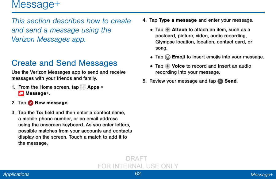                 DRAFT FOR INTERNAL USE ONLY62 Message+ApplicationsMessage+This section describes how to create and send a message using the Verizon Messages app.Create and Send MessagesUse the Verizon Messages app to send and receive messages with your friends and family.1.  From the Home screen, tap   Apps &gt; Message+.2.  Tap  Newmessage.3.  Tap the To :  ﬁeld and then enter a contact name, a mobile phone number, or an email address using the onscreen keyboard. As you enter letters, possible matches from your accounts and contacts display on the screen. Touch a match to add it to the message.4.  Tap Type a message and enter your message.• Tap   Attach to attach an item, such as a postcard, picture, video, audio recording, Glympse location, location, contact card, or song. • Tap   Emoji to insert emojis into your message.• Tap   Voice to record and insert an audio recording into your message.5.  Review your message and tap   Send.