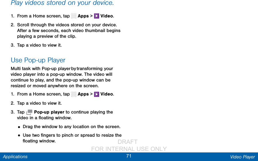                 DRAFT FOR INTERNAL USE ONLY71 Video PlayerApplicationsPlay videos stored on your device.1.  From a Home screen, tap   Apps &gt;   Video.2.  Scroll through the videos stored on your device. After a few seconds, each video thumbnail begins playing a preview of the clip.3.  Tap a video to view it.Use Pop-up PlayerMulti task with Pop-up player by transforming your video player into a pop-up window. The video will continue to play, and the pop-up window can be resized or moved anywhere on the screen.1.  From a Home screen, tap   Apps &gt;   Video.2.  Tap a video to view it.3.  Tap   Pop-up player to continue playing the video in a ﬂoating window. • Drag the window to any location on the screen.• Use two ﬁngers to pinch or spread to resize the ﬂoating window.
