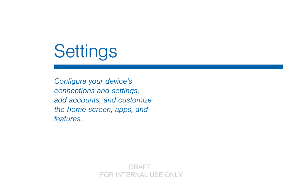                 DRAFT FOR INTERNAL USE ONLYSettingsConﬁgure your device’s connections and settings, add accounts, and customize the home screen, apps, and features.