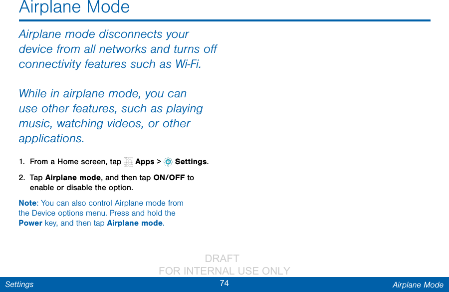                 DRAFT FOR INTERNAL USE ONLY74 Airplane ModeSettingsAirplane ModeAirplane mode disconnects your device from all networks and turns oﬀ connectivity features such as Wi‑Fi.While in airplane mode, you can use other features, such as playing music, watching videos, or other applications.1.  From a Home screen, tap   Apps &gt;  Settings.2.  Tap Airplane mode, and then tap ON/OFF to enable or disable the option.Note: You can also control Airplane mode from theDevice options menu. Press and hold the Power key, and then tap Airplane mode.