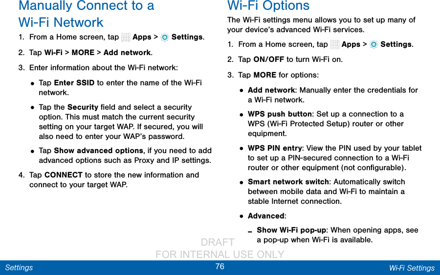                 DRAFT FOR INTERNAL USE ONLY76 Wi‑Fi SettingsSettingsManually Connect to a Wi-FiNetwork1.  From a Home screen, tap   Apps &gt;  Settings.2.  Tap Wi-Fi &gt; MORE &gt; Add network.3.  Enter information about the Wi-Fi network:• Tap Enter SSID to enter the name of the Wi-Fi network.• Tap the Security ﬁeld and select a security option. This must match the current security setting on your target WAP. If secured, you will also need to enter your WAP’s password.• Tap Show advanced options, if you need to add advanced options such as Proxy and IPsettings.4.  Tap CONNECT to store the new information and connect to your target WAP.Wi-Fi OptionsThe Wi-Fi settings menu allows you to set up many of your device’s advanced Wi-Fi services.1.  From a Home screen, tap   Apps &gt;  Settings.2.  Tap ON/OFF to turn Wi-Fi on.3.  Tap MORE for options:• Add network: Manually enter the credentials for a Wi-Fi network.• WPS push button: Set up a connection to a WPS (Wi-Fi Protected Setup) router or other equipment.• WPS PIN entry: View the PIN used by your tablet to set up a PIN-secured connection to a Wi-Fi router or other equipment (not conﬁgurable).• Smart network switch: Automatically switch between mobile data and Wi-Fi to maintain a stable Internet connection.• Advanced: -Show Wi-Fi pop-up: When opening apps, see a pop-up when Wi-Fi is available.