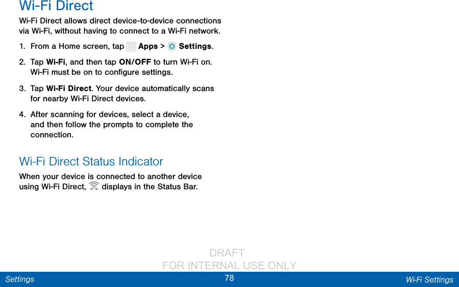                 DRAFT FOR INTERNAL USE ONLY78 Wi‑Fi SettingsSettingsWi-Fi DirectWi-Fi Direct allows direct device-to-device connections via Wi-Fi, without having to connect to a Wi-Fi network.1.  From a Home screen, tap   Apps &gt;  Settings.2.  Tap Wi-Fi, and then tap ON/OFF to turn Wi-Fi on. Wi-Fi must be on to conﬁgure settings.3.  Tap Wi-Fi Direct. Your device automatically scans for nearby Wi-Fi Direct devices.4.  After scanning for devices, select a device, and then follow the prompts to complete the connection.Wi-Fi Direct Status IndicatorWhen your device is connected to another device using Wi-Fi Direct,   displays in the Status Bar.