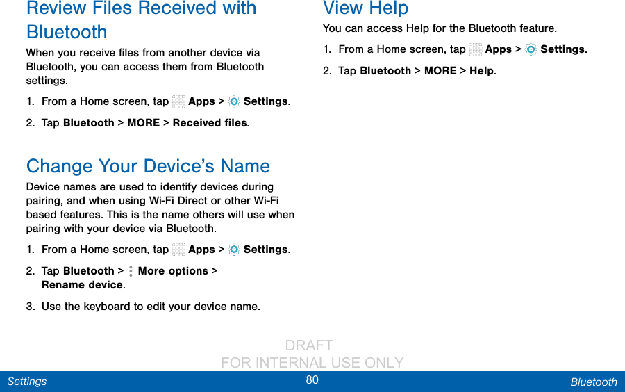                 DRAFT FOR INTERNAL USE ONLY80 BluetoothSettingsReview Files Received with BluetoothWhen you receive ﬁles from another device via Bluetooth, you can access them from Bluetooth settings.1.  From a Home screen, tap   Apps &gt;  Settings.2.  Tap Bluetooth &gt; MORE &gt; Received ﬁles.Change Your Device’s NameDevice names are used to identify devices during pairing, and when using Wi-Fi Direct or other Wi-Fi based features. This is the name others will use when pairing with your device via Bluetooth.1.  From a Home screen, tap   Apps &gt;  Settings.2.  Tap Bluetooth &gt;   More options &gt; Renamedevice.3.  Use the keyboard to edit your device name.View HelpYou can access Help for the Bluetooth feature.1.  From a Home screen, tap   Apps &gt;  Settings.2.  Tap Bluetooth &gt; MORE &gt; Help.