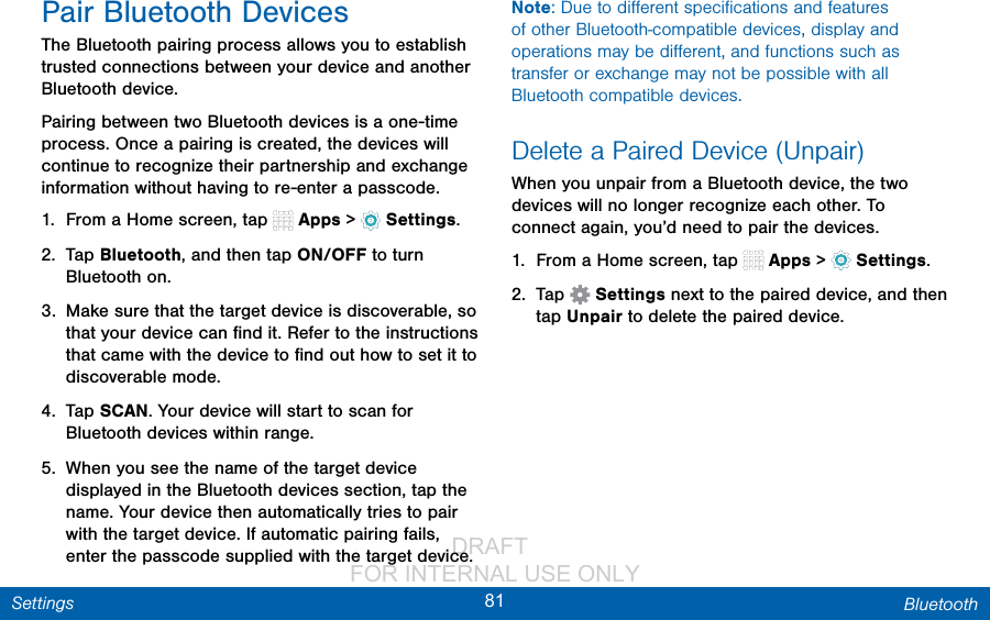                 DRAFT FOR INTERNAL USE ONLY81 BluetoothSettingsPair Bluetooth DevicesThe Bluetooth pairing process allows you to establish trusted connections between your device and another Bluetooth device. Pairing between two Bluetooth devices is a one-time process. Once a pairing is created, the devices will continue to recognize their partnership and exchange information without having to re-enter a passcode.1.  From a Home screen, tap   Apps &gt;  Settings.2.  Tap Bluetooth, and then tap ON/OFF to turn Bluetooth on.3.  Make sure that the target device is discoverable, so that your device can ﬁnd it. Refer to the instructions that came with the device to ﬁnd out how to set it to discoverable mode.4.  Tap SCAN. Your device will start to scan for Bluetooth devices within range.5.  When you see the name of the target device displayed in the Bluetooth devices section, tap the name. Your device then automatically tries to pair with the target device. If automatic pairing fails, enter the passcode supplied with the target device.Note: Due to diﬀerent speciﬁcations and features of other Bluetooth-compatible devices, display and operations may be diﬀerent, and functions such as transfer or exchange may not be possible with all Bluetooth compatible devices.Delete a Paired Device (Unpair)When you unpair from a Bluetooth device, the two devices will no longer recognize each other. To connect again, you’d need to pair the devices.1.  From a Home screen, tap   Apps &gt;  Settings.2.  Tap   Settings next to the paired device, and then tap Unpair to delete the paireddevice.
