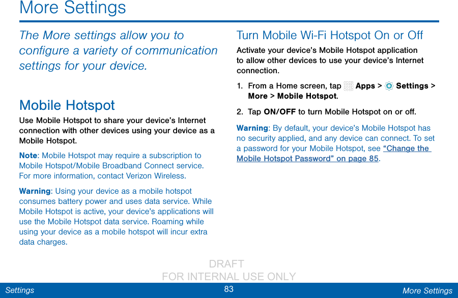                 DRAFT FOR INTERNAL USE ONLY83 More SettingsSettingsThe More settings allow you to conﬁgure a variety of communication settings for your device.Mobile HotspotUse Mobile Hotspot to share your device’s Internet connection with other devices using your device as a Mobile Hotspot.Note: Mobile Hotspot may require a subscription to Mobile Hotspot/Mobile Broadband Connect service. Formore information, contact Verizon Wireless.Warning: Using your device as a mobile hotspot consumes battery power and uses data service. While Mobile Hotspot is active, your device’s applications will use the Mobile Hotspot data service. Roaming while using your device as a mobile hotspot will incur extra data charges.Turn Mobile Wi-Fi Hotspot Onor OﬀActivate your device’s Mobile Hotspot application to allow other devices to use your device’s Internet connection.1.  From a Home screen, tap   Apps &gt;  Settings &gt; More &gt; Mobile Hotspot.2.  Tap ON/OFF to turn Mobile Hotspot on oroﬀ.Warning: By default, your device’s Mobile Hotspot has no security applied, and any device can connect. To set a password for your Mobile Hotspot, see “Change the Mobile Hotspot Password” on page 85.More Settings
