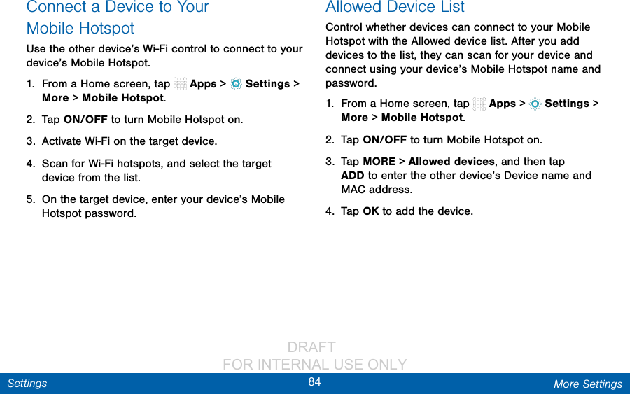                 DRAFT FOR INTERNAL USE ONLY84 More SettingsSettingsConnect a Device to Your MobileHotspotUse the other device’s Wi-Fi control to connect to your device’s Mobile Hotspot.1.  From a Home screen, tap   Apps &gt;  Settings &gt; More &gt; Mobile Hotspot.2.  Tap ON/OFF to turn Mobile Hotspot on.3.  Activate Wi-Fi on the target device.4.  Scan for Wi-Fi hotspots, and select the target device from the list. 5.  On the target device, enter your device’s Mobile Hotspot password.Allowed Device ListControl whether devices can connect to your Mobile Hotspot with the Allowed device list. After you add devices to the list, they can scan for your device and connect using your device’s Mobile Hotspot name and password.1.  From a Home screen, tap   Apps &gt;  Settings &gt; More &gt; Mobile Hotspot.2.  Tap ON/OFF to turn Mobile Hotspot on.3.  Tap MORE &gt; Allowed devices, and then tap ADD to enter the other device’s Device name and MACaddress.4.  Tap OK to add the device.