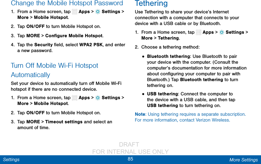                 DRAFT FOR INTERNAL USE ONLY85 More SettingsSettingsChange the Mobile Hotspot Password1.  From a Home screen, tap   Apps &gt;  Settings &gt; More &gt; Mobile Hotspot.2.  Tap ON/OFF to turn Mobile Hotspot on.3.  Tap MORE &gt; Conﬁgure Mobile Hotspot.4.  Tap the Security ﬁeld, select WPA2 PSK, and enter a new password.Turn Oﬀ Mobile Wi-Fi Hotspot AutomaticallySet your device to automatically turn oﬀ Mobile Wi-Fi hotspot if there are no connected device.1.  From a Home screen, tap   Apps &gt;  Settings &gt; More &gt; Mobile Hotspot.2.  Tap ON/OFF to turn Mobile Hotspot on.3.  Tap MORE &gt; Timeout settings and select an amount of time.TetheringUse Tethering to share your device’s Internet connection with a computer that connects to your device with a USB cable or by Bluetooth.1.  From a Home screen, tap   Apps &gt;  Settings &gt; More &gt; Tethering.2.  Choose a tethering method:• Bluetooth tethering: Use Bluetooth to pair your device with the computer. (Consult the computer’s documentation for more information about conﬁguring your computer to pair with Bluetooth.) Tap Bluetooth tethering to turn tethering on. • USB tethering: Connect the computer to the device with a USB cable, and then tap USBtethering to turn tethering on.Note: Using tethering requires a separate subscription. For more information, contact Verizon Wireless.