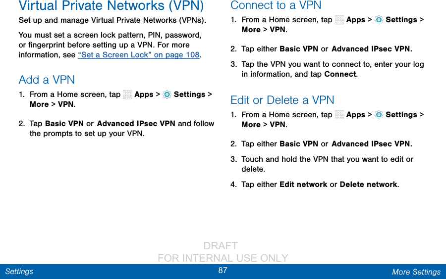                 DRAFT FOR INTERNAL USE ONLY87 More SettingsSettingsVirtual Private Networks (VPN)Set up and manage Virtual Private Networks (VPNs).You must set a screen lock pattern, PIN, password, or ﬁngerprint before setting up a VPN. For more information, see “Set a Screen Lock” on page 108.Add a VPN1.  From a Home screen, tap   Apps &gt;  Settings &gt; More &gt; VPN.2.  Tap Basic VPN or Advanced IPsec VPN and follow the prompts to set up yourVPN.Connect to a VPN1.  From a Home screen, tap   Apps &gt;  Settings &gt; More &gt; VPN.2.  Tap either Basic VPN or Advanced IPsec VPN.3.  Tap the VPN you want to connect to, enter your log in information, and tap Connect.Edit or Delete a VPN1.  From a Home screen, tap   Apps &gt;  Settings &gt; More &gt; VPN.2.  Tap either Basic VPN or Advanced IPsec VPN.3.  Touch and hold the VPN that you want to edit or delete.4.  Tap either Edit network or Delete network.