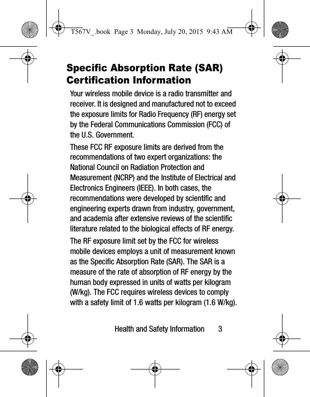 Health and Safety Information       3Specific Absorption Rate (SAR) Certification InformationYour wireless mobile device is a radio transmitter and receiver. It is designed and manufactured not to exceed the exposure limits for Radio Frequency (RF) energy set by the Federal Communications Commission (FCC) of the U.S. Government.These FCC RF exposure limits are derived from the recommendations of two expert organizations: the National Council on Radiation Protection and Measurement (NCRP) and the Institute of Electrical and Electronics Engineers (IEEE). In both cases, the recommendations were developed by scientific and engineering experts drawn from industry, government, and academia after extensive reviews of the scientific literature related to the biological effects of RF energy.The RF exposure limit set by the FCC for wireless mobile devices employs a unit of measurement known as the Specific Absorption Rate (SAR). The SAR is a measure of the rate of absorption of RF energy by the human body expressed in units of watts per kilogram (W/kg). The FCC requires wireless devices to comply with a safety limit of 1.6 watts per kilogram (1.6 W/kg).T567V_.book  Page 3  Monday, July 20, 2015  9:43 AM