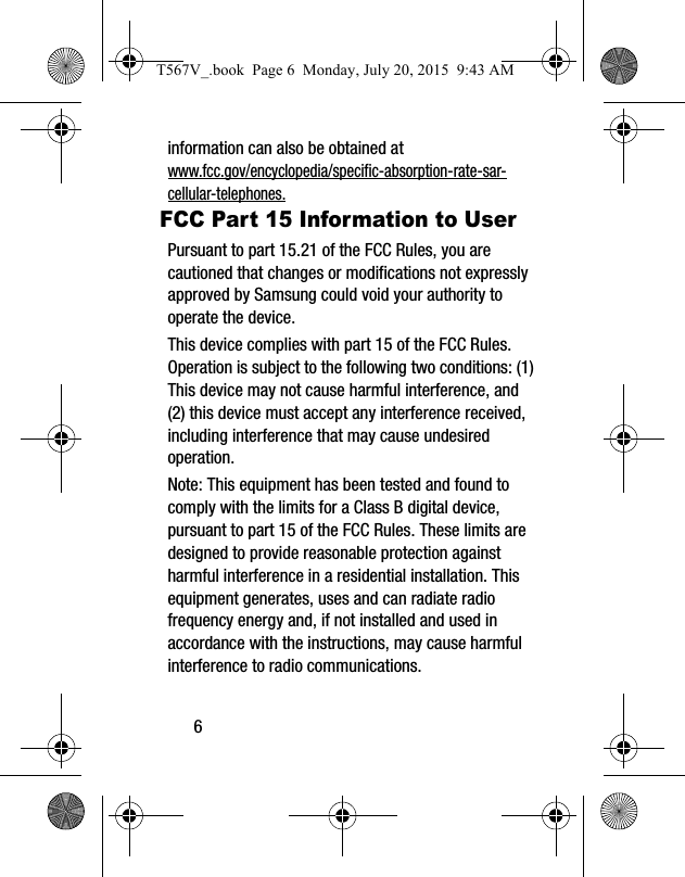 6information can also be obtained at www.fcc.gov/encyclopedia/specific-absorption-rate-sar-cellular-telephones.FCC Part 15 Information to UserPursuant to part 15.21 of the FCC Rules, you are cautioned that changes or modifications not expressly approved by Samsung could void your authority to operate the device.This device complies with part 15 of the FCC Rules. Operation is subject to the following two conditions: (1) This device may not cause harmful interference, and (2) this device must accept any interference received, including interference that may cause undesired operation.Note: This equipment has been tested and found to comply with the limits for a Class B digital device, pursuant to part 15 of the FCC Rules. These limits are designed to provide reasonable protection against harmful interference in a residential installation. This equipment generates, uses and can radiate radio frequency energy and, if not installed and used in accordance with the instructions, may cause harmful interference to radio communications. T567V_.book  Page 6  Monday, July 20, 2015  9:43 AM