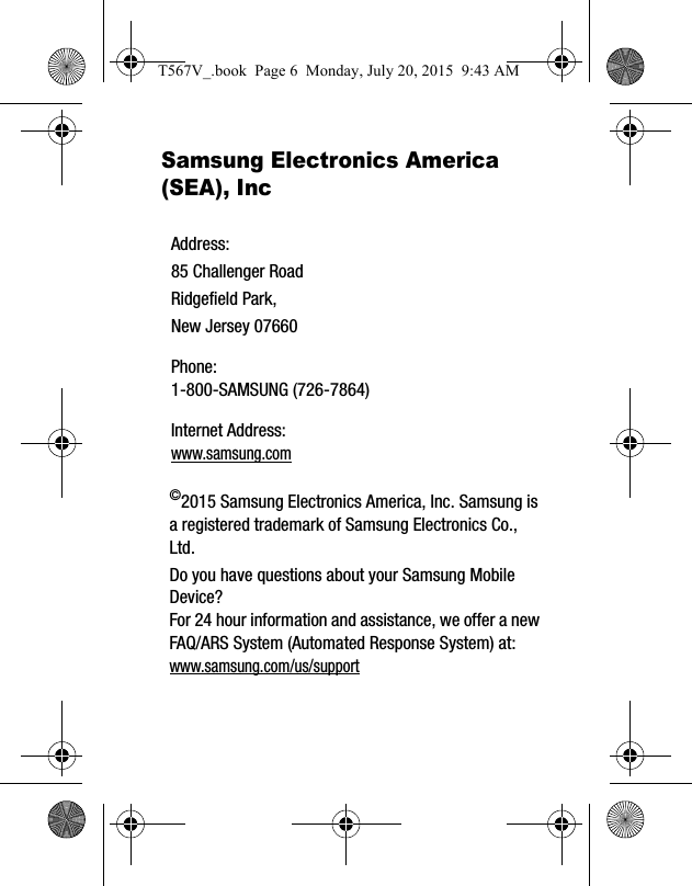 Samsung Electronics America (SEA), Inc ©2015 Samsung Electronics America, Inc. Samsung is a registered trademark of Samsung Electronics Co., Ltd.Do you have questions about your Samsung Mobile Device?For 24 hour information and assistance, we offer a new FAQ/ARS System (Automated Response System) at:www.samsung.com/us/supportAddress:85 Challenger RoadRidgefield Park, New Jersey 07660Phone: 1-800-SAMSUNG (726-7864)Internet Address: www.samsung.comT567V_.book  Page 6  Monday, July 20, 2015  9:43 AM