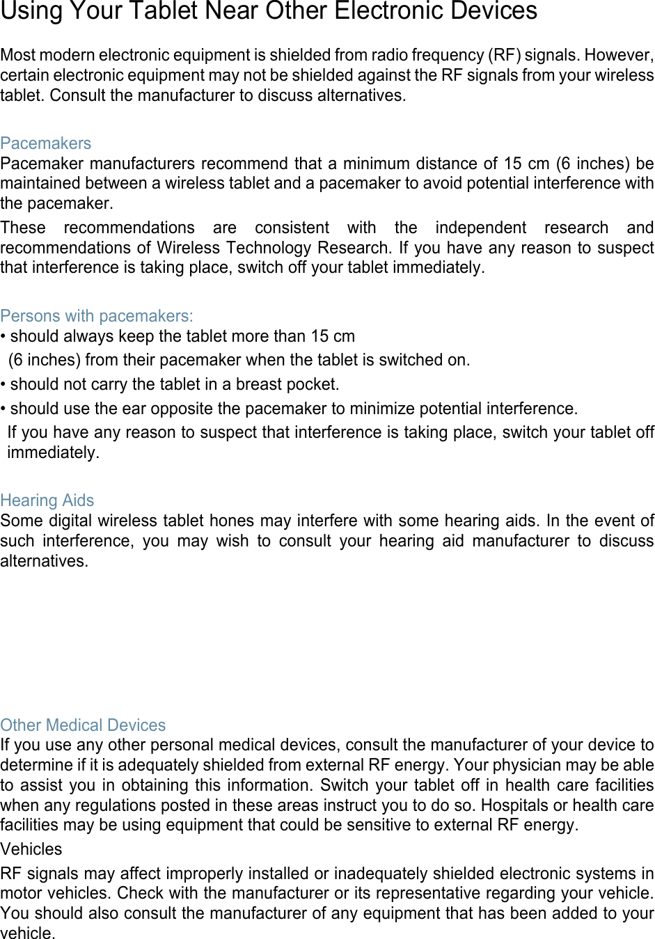   Using Your Tablet Near Other Electronic Devices  Most modern electronic equipment is shielded from radio frequency (RF) signals. However, certain electronic equipment may not be shielded against the RF signals from your wireless tablet. Consult the manufacturer to discuss alternatives.  Pacemakers Pacemaker manufacturers recommend that a minimum distance of 15 cm (6 inches) be maintained between a wireless tablet and a pacemaker to avoid potential interference with the pacemaker. These recommendations are consistent with the independent research and recommendations of Wireless Technology Research. If you have any reason to suspect that interference is taking place, switch off your tablet immediately.  Persons with pacemakers: • should always keep the tablet more than 15 cm   (6 inches) from their pacemaker when the tablet is switched on. • should not carry the tablet in a breast pocket. • should use the ear opposite the pacemaker to minimize potential interference. If you have any reason to suspect that interference is taking place, switch your tablet off immediately.  Hearing Aids Some digital wireless tablet hones may interfere with some hearing aids. In the event of such interference, you may wish to consult your hearing aid manufacturer to discuss alternatives.        Other Medical Devices If you use any other personal medical devices, consult the manufacturer of your device to determine if it is adequately shielded from external RF energy. Your physician may be able to assist you in obtaining this information. Switch your tablet off in health care facilities when any regulations posted in these areas instruct you to do so. Hospitals or health care facilities may be using equipment that could be sensitive to external RF energy. Vehicles RF signals may affect improperly installed or inadequately shielded electronic systems in motor vehicles. Check with the manufacturer or its representative regarding your vehicle. You should also consult the manufacturer of any equipment that has been added to your vehicle. 