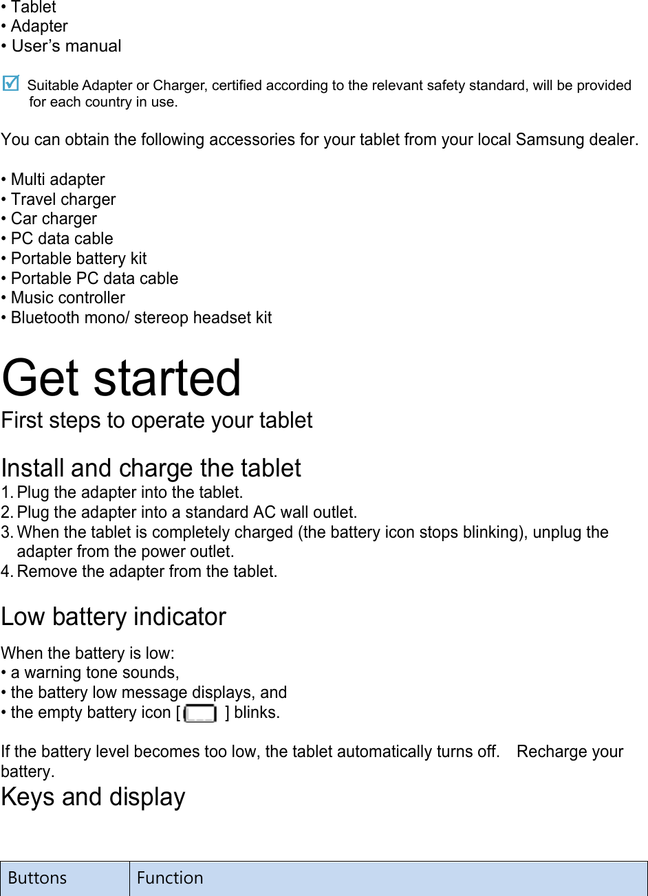 • Tablet • Adapter • User’s manual  Suitable Adapter or Charger, certified according to the relevant safety standard, will be provided for each country in use.  You can obtain the following accessories for your tablet from your local Samsung dealer.  • Multi adapter • Travel charger • Car charger • PC data cable • Portable battery kit • Portable PC data cable • Music controller • Bluetooth mono/ stereop headset kit  Get started First steps to operate your tablet  Install and charge the tablet 1. Plug the adapter into the tablet. 2. Plug the adapter into a standard AC wall outlet. 3. When the tablet is completely charged (the battery icon stops blinking), unplug the adapter from the power outlet. 4. Remove the adapter from the tablet.  Low battery indicator  When the battery is low: • a warning tone sounds, • the battery low message displays, and • the empty battery icon [   ] blinks.  If the battery level becomes too low, the tablet automatically turns off.    Recharge your battery. Keys and display Buttons  Function 