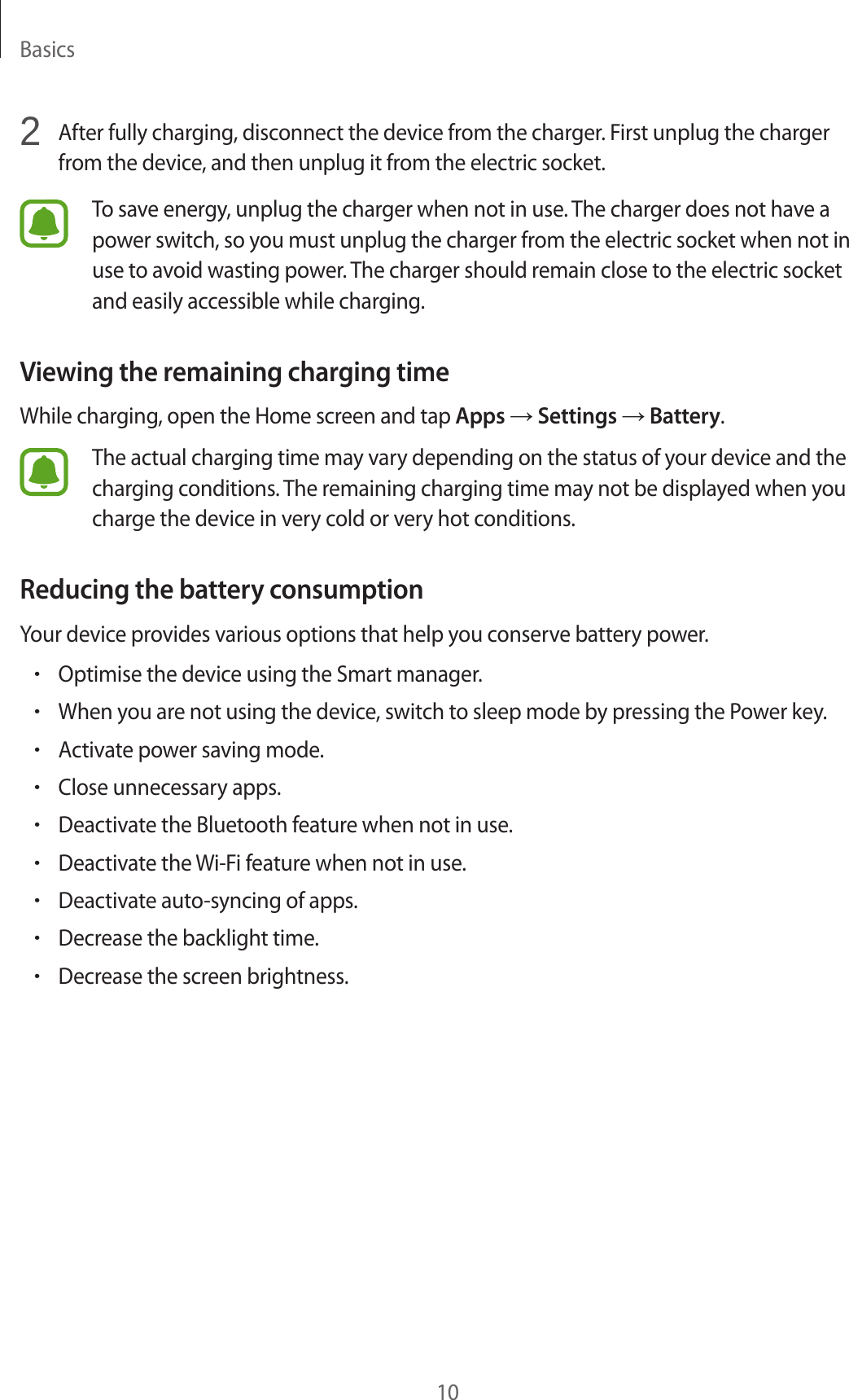 Basics102 After fully charging, disconnect the device from the charger. First unplug the charger from the device, and then unplug it from the electric socket.To save energy, unplug the charger when not in use. The charger does not have a power switch, so you must unplug the charger from the electric socket when not in use to avoid wasting power. The charger should remain close to the electric socket and easily accessible while charging.Viewing the remaining charging timeWhile charging, open the Home screen and tap Apps → Settings → Battery.The actual charging time may vary depending on the status of your device and the charging conditions. The remaining charging time may not be displayed when you charge the device in very cold or very hot conditions.Reducing the battery consumptionYour device provides various options that help you conserve battery power.•Optimise the device using the Smart manager.•When you are not using the device, switch to sleep mode by pressing the Power key.•Activate power saving mode.•Close unnecessary apps.•Deactivate the Bluetooth feature when not in use.•Deactivate the Wi-Fi feature when not in use.•Deactivate auto-syncing of apps.•Decrease the backlight time.•Decrease the screen brightness.