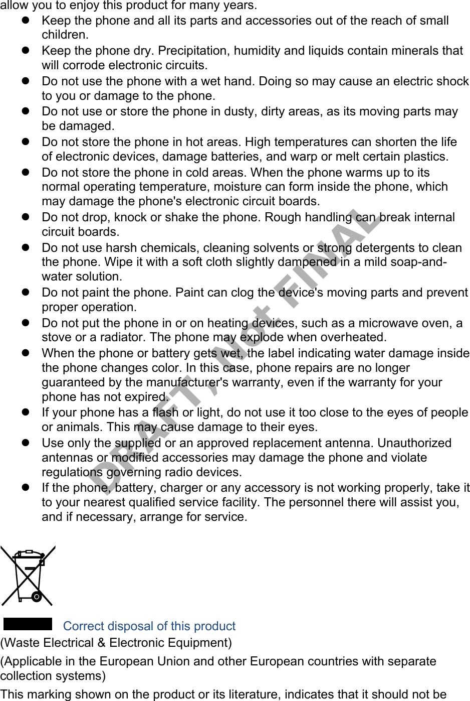 allow you to enjoy this product for many years. Keep the phone and all its parts and accessories out of the reach of smallchildren.Keep the phone dry. Precipitation, humidity and liquids contain minerals thatwill corrode electronic circuits.Do not use the phone with a wet hand. Doing so may cause an electric shockto you or damage to the phone.Do not use or store the phone in dusty, dirty areas, as its moving parts maybe damaged.Do not store the phone in hot areas. High temperatures can shorten the lifeof electronic devices, damage batteries, and warp or melt certain plastics.Do not store the phone in cold areas. When the phone warms up to itsnormal operating temperature, moisture can form inside the phone, whichmay damage the phone's electronic circuit boards.Do not drop, knock or shake the phone. Rough handling can break internalcircuit boards.Do not use harsh chemicals, cleaning solvents or strong detergents to cleanthe phone. Wipe it with a soft cloth slightly dampened in a mild soap-and-water solution.Do not paint the phone. Paint can clog the device's moving parts and preventproper operation.Do not put the phone in or on heating devices, such as a microwave oven, astove or a radiator. The phone may explode when overheated.When the phone or battery gets wet, the label indicating water damage insidethe phone changes color. In this case, phone repairs are no longerguaranteed by the manufacturer's warranty, even if the warranty for yourphone has not expired.If your phone has a flash or light, do not use it too close to the eyes of peopleor animals. This may cause damage to their eyes.Use only the supplied or an approved replacement antenna. Unauthorizedantennas or modified accessories may damage the phone and violateregulations governing radio devices.If the phone, battery, charger or any accessory is not working properly, take itto your nearest qualified service facility. The personnel there will assist you,and if necessary, arrange for service. Correct disposal of this product (Waste Electrical & Electronic Equipment) (Applicable in the European Union and other European countries with separate collection systems) This marking shown on the product or its literature, indicates that it should not be DRAFT, Not FINAL