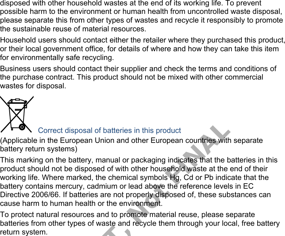 disposed with other household wastes at the end of its working life. To prevent possible harm to the environment or human health from uncontrolled waste disposal, please separate this from other types of wastes and recycle it responsibly to promote the sustainable reuse of material resources. Household users should contact either the retailer where they purchased this product, or their local government office, for details of where and how they can take this item for environmentally safe recycling. Business users should contact their supplier and check the terms and conditions of the purchase contract. This product should not be mixed with other commercial wastes for disposal. Correct disposal of batteries in this product (Applicable in the European Union and other European countries with separate battery return systems) This marking on the battery, manual or packaging indicates that the batteries in this product should not be disposed of with other household waste at the end of their working life. Where marked, the chemical symbols Hg, Cd or Pb indicate that the battery contains mercury, cadmium or lead above the reference levels in EC Directive 2006/66. If batteries are not properly disposed of, these substances can cause harm to human health or the environment. To protect natural resources and to promote material reuse, please separate batteries from other types of waste and recycle them through your local, free battery return system. DRAFT, Not FINAL