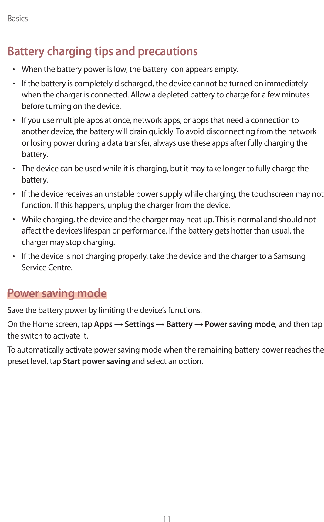 Basics11Battery charging tips and precautions•When the battery power is low, the battery icon appears empty.•If the battery is completely discharged, the device cannot be turned on immediately when the charger is connected. Allow a depleted battery to charge for a few minutes before turning on the device.•If you use multiple apps at once, network apps, or apps that need a connection to another device, the battery will drain quickly. To avoid disconnecting from the network or losing power during a data transfer, always use these apps after fully charging the battery.•The device can be used while it is charging, but it may take longer to fully charge the battery.•If the device receives an unstable power supply while charging, the touchscreen may not function. If this happens, unplug the charger from the device.•While charging, the device and the charger may heat up. This is normal and should not affect the device’s lifespan or performance. If the battery gets hotter than usual, the charger may stop charging.•If the device is not charging properly, take the device and the charger to a Samsung Service Centre.Power saving modeSave the battery power by limiting the device’s functions.On the Home screen, tap Apps → Settings → Battery → Power saving mode, and then tap the switch to activate it.To automatically activate power saving mode when the remaining battery power reaches the preset level, tap Start power saving and select an option.