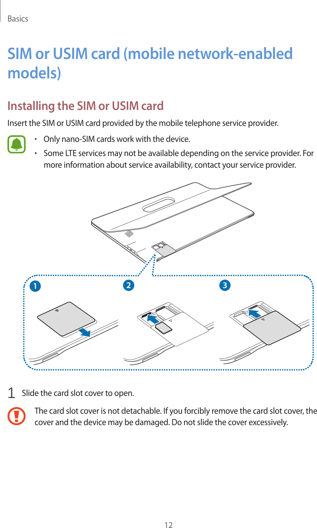 Basics12SIM or USIM card (mobile network-enabled models)Installing the SIM or USIM cardInsert the SIM or USIM card provided by the mobile telephone service provider.•Only nano-SIM cards work with the device.•Some LTE services may not be available depending on the service provider. For more information about service availability, contact your service provider.2131 Slide the card slot cover to open.The card slot cover is not detachable. If you forcibly remove the card slot cover, the cover and the device may be damaged. Do not slide the cover excessively.