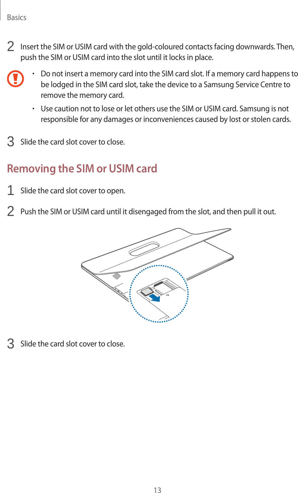 Basics132 Insert the SIM or USIM card with the gold-coloured contacts facing downwards. Then, push the SIM or USIM card into the slot until it locks in place.•Do not insert a memory card into the SIM card slot. If a memory card happens to be lodged in the SIM card slot, take the device to a Samsung Service Centre to remove the memory card.•Use caution not to lose or let others use the SIM or USIM card. Samsung is not responsible for any damages or inconveniences caused by lost or stolen cards.3 Slide the card slot cover to close.Removing the SIM or USIM card1 Slide the card slot cover to open.2 Push the SIM or USIM card until it disengaged from the slot, and then pull it out.3 Slide the card slot cover to close.