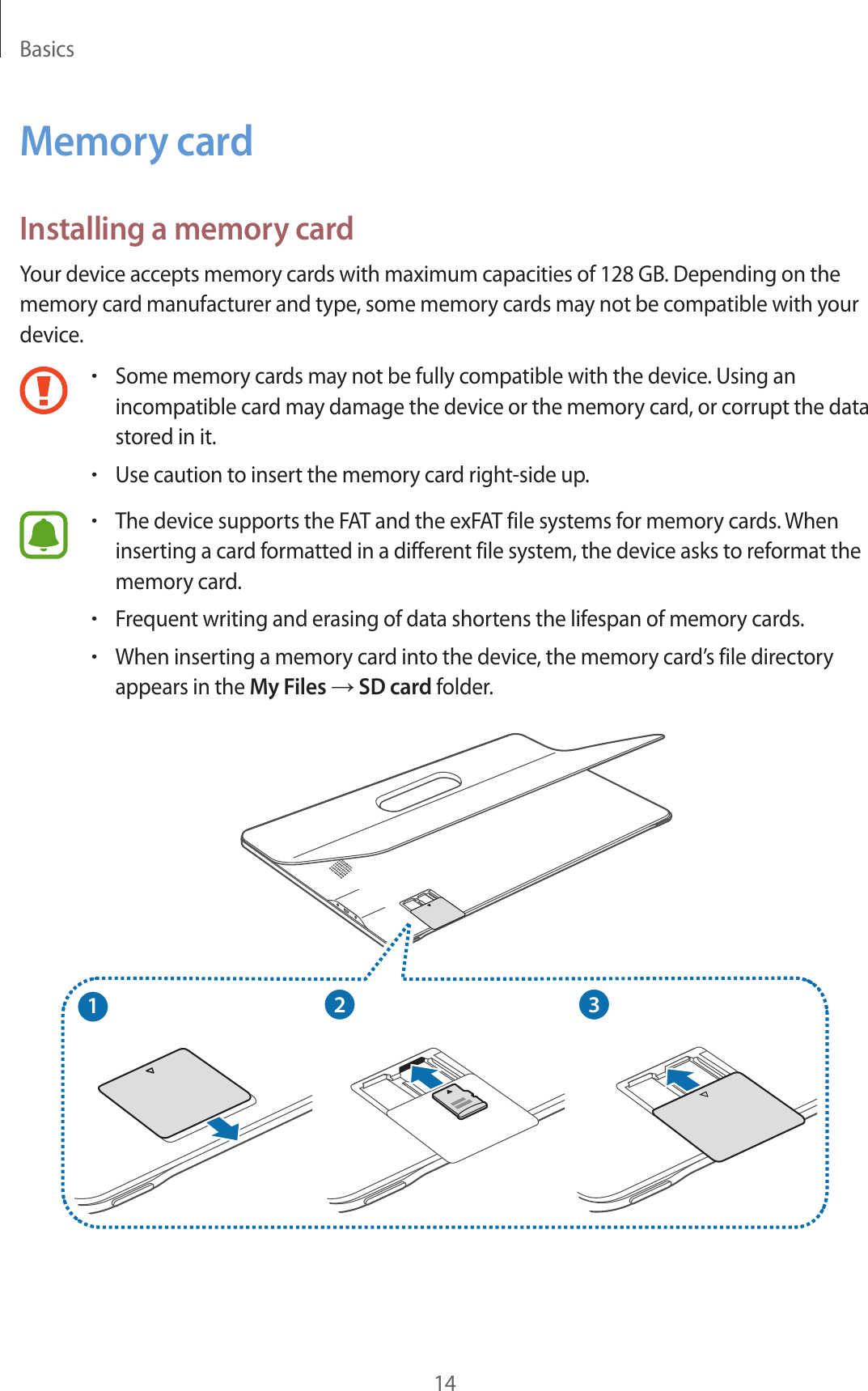 Basics14Memory cardInstalling a memory cardYour device accepts memory cards with maximum capacities of 128 GB. Depending on the memory card manufacturer and type, some memory cards may not be compatible with your device.•Some memory cards may not be fully compatible with the device. Using an incompatible card may damage the device or the memory card, or corrupt the data stored in it.•Use caution to insert the memory card right-side up.•The device supports the FAT and the exFAT file systems for memory cards. When inserting a card formatted in a different file system, the device asks to reformat the memory card.•Frequent writing and erasing of data shortens the lifespan of memory cards.•When inserting a memory card into the device, the memory card’s file directory appears in the My Files → SD card folder.213