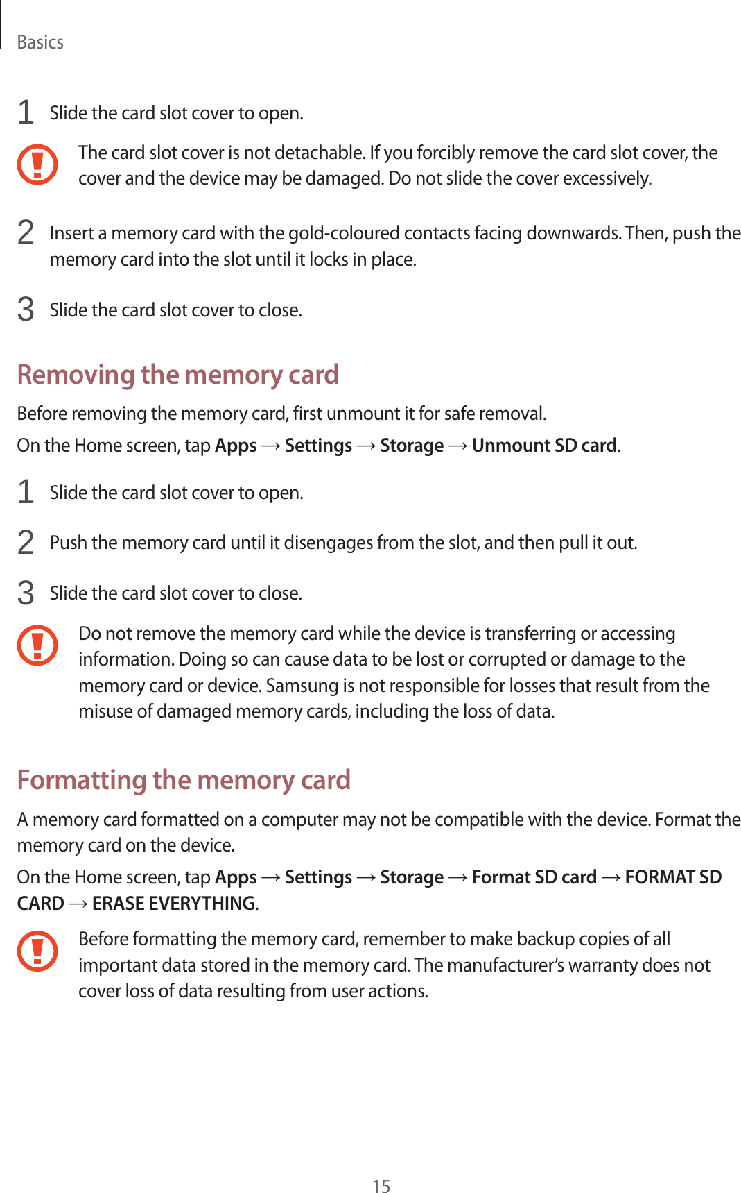 Basics151 Slide the card slot cover to open.The card slot cover is not detachable. If you forcibly remove the card slot cover, the cover and the device may be damaged. Do not slide the cover excessively.2 Insert a memory card with the gold-coloured contacts facing downwards. Then, push the memory card into the slot until it locks in place.3 Slide the card slot cover to close.Removing the memory cardBefore removing the memory card, first unmount it for safe removal.On the Home screen, tap Apps → Settings → Storage → Unmount SD card.1 Slide the card slot cover to open.2 Push the memory card until it disengages from the slot, and then pull it out.3 Slide the card slot cover to close.Do not remove the memory card while the device is transferring or accessing information. Doing so can cause data to be lost or corrupted or damage to the memory card or device. Samsung is not responsible for losses that result from the misuse of damaged memory cards, including the loss of data.Formatting the memory cardA memory card formatted on a computer may not be compatible with the device. Format the memory card on the device.On the Home screen, tap Apps → Settings → Storage → Format SD card → FORMAT SD CARD → ERASE EVERYTHING.Before formatting the memory card, remember to make backup copies of all important data stored in the memory card. The manufacturer’s warranty does not cover loss of data resulting from user actions.