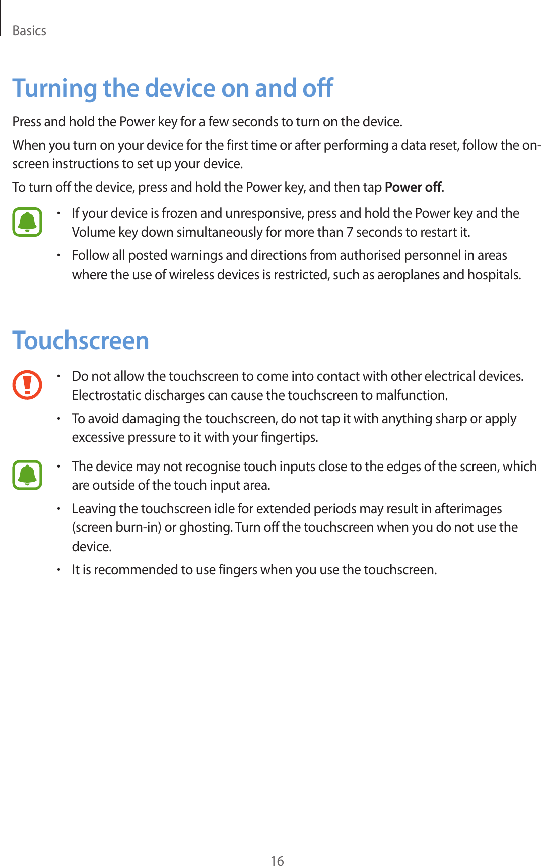 Basics16Turning the device on and offPress and hold the Power key for a few seconds to turn on the device.When you turn on your device for the first time or after performing a data reset, follow the on-screen instructions to set up your device.To turn off the device, press and hold the Power key, and then tap Power off.•If your device is frozen and unresponsive, press and hold the Power key and the Volume key down simultaneously for more than 7 seconds to restart it.•Follow all posted warnings and directions from authorised personnel in areas where the use of wireless devices is restricted, such as aeroplanes and hospitals.Touchscreen•Do not allow the touchscreen to come into contact with other electrical devices. Electrostatic discharges can cause the touchscreen to malfunction.•To avoid damaging the touchscreen, do not tap it with anything sharp or apply excessive pressure to it with your fingertips.•The device may not recognise touch inputs close to the edges of the screen, which are outside of the touch input area.•Leaving the touchscreen idle for extended periods may result in afterimages (screen burn-in) or ghosting. Turn off the touchscreen when you do not use the device.•It is recommended to use fingers when you use the touchscreen.