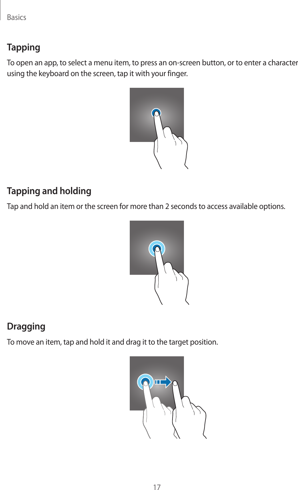 Basics17TappingTo open an app, to select a menu item, to press an on-screen button, or to enter a character using the keyboard on the screen, tap it with your finger.Tapping and holdingTap and hold an item or the screen for more than 2 seconds to access available options.DraggingTo move an item, tap and hold it and drag it to the target position.