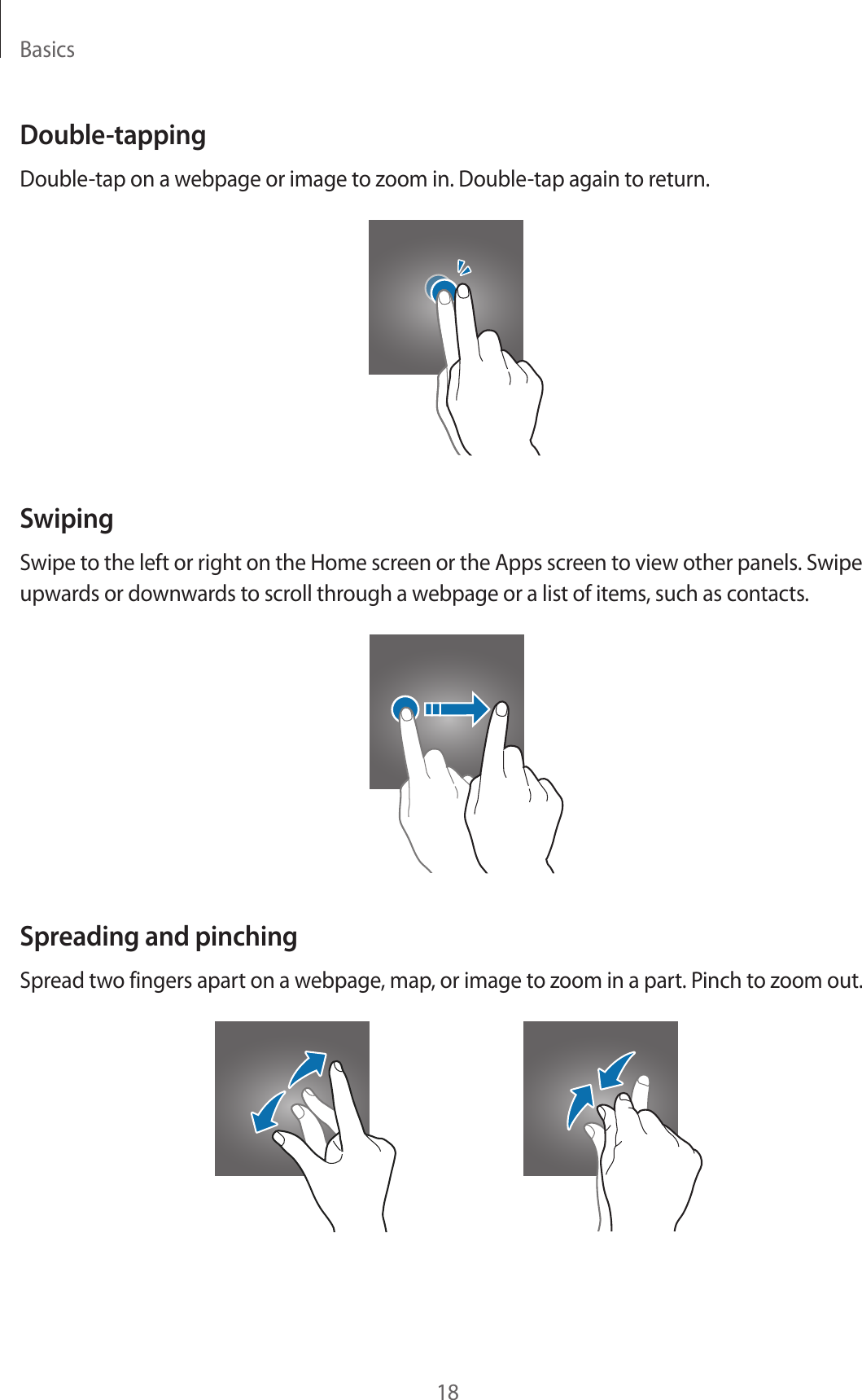Basics18Double-tappingDouble-tap on a webpage or image to zoom in. Double-tap again to return.SwipingSwipe to the left or right on the Home screen or the Apps screen to view other panels. Swipe upwards or downwards to scroll through a webpage or a list of items, such as contacts.Spreading and pinchingSpread two fingers apart on a webpage, map, or image to zoom in a part. Pinch to zoom out.