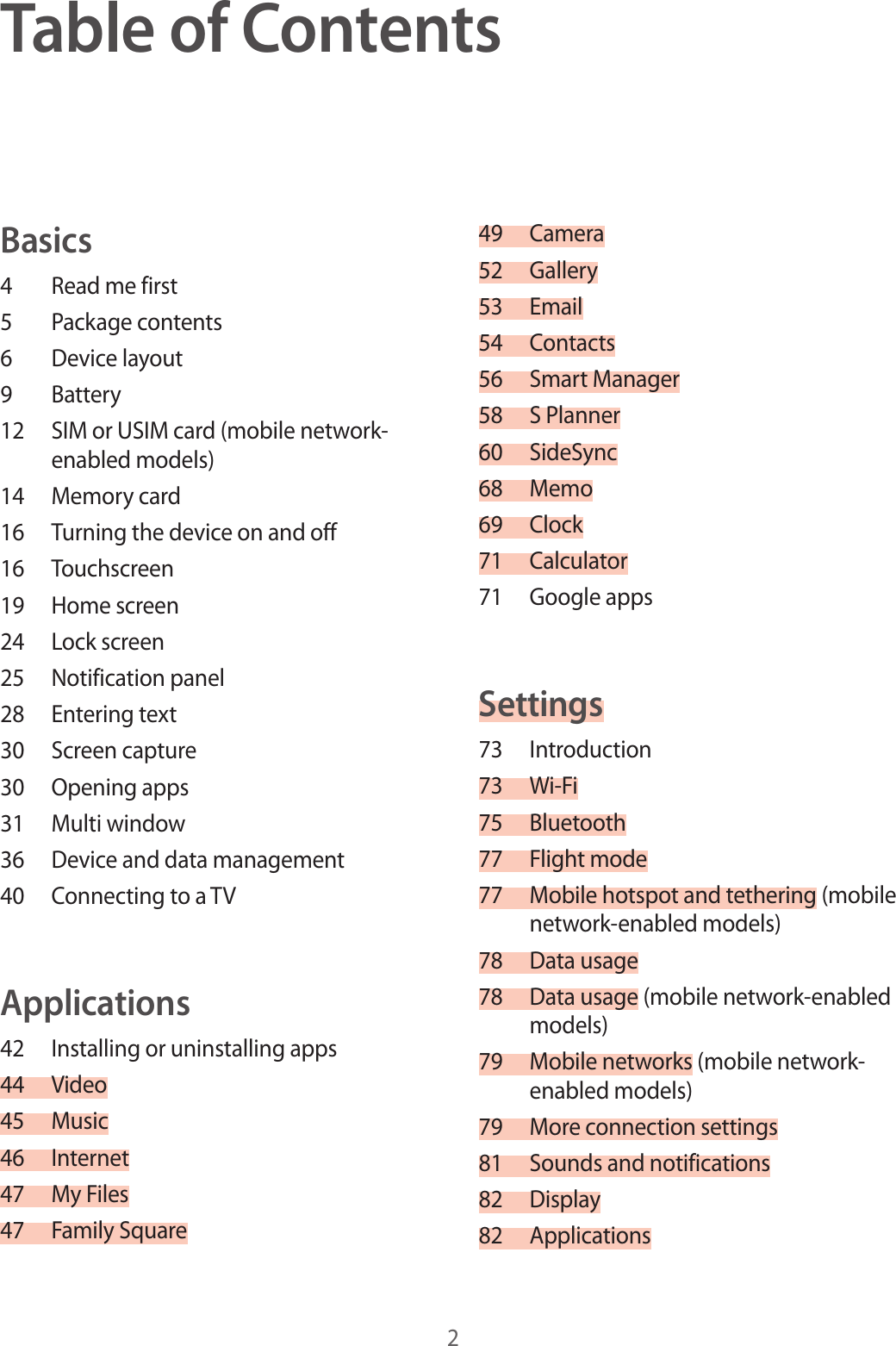 2Table of ContentsBasics4 Read me first5 Package contents6 Device layout9 Battery12 SIM or USIM card (mobile network-enabled models)14 Memory card16 Turning the device on and off16 Touchscreen19 Home screen24 Lock screen25 Notification panel28 Entering text30 Screen capture30 Opening apps31 Multi window36 Device and data management40 Connecting to a TVApplications42 Installing or uninstalling apps44 Video45 Music46 Internet47 My Files47 Family Square49 Camera52 Gallery53 Email54 Contacts56 Smart Manager58 S Planner60 SideSync68 Memo69 Clock71 Calculator71 Google appsSettings73 Introduction73 Wi-Fi75 Bluetooth77 Flight mode77 Mobile hotspot and tethering (mobile network-enabled models)78 Data usage78 Data usage (mobile network-enabled models)79 Mobile networks (mobile network-enabled models)79 More connection settings81 Sounds and notifications82 Display82 Applications