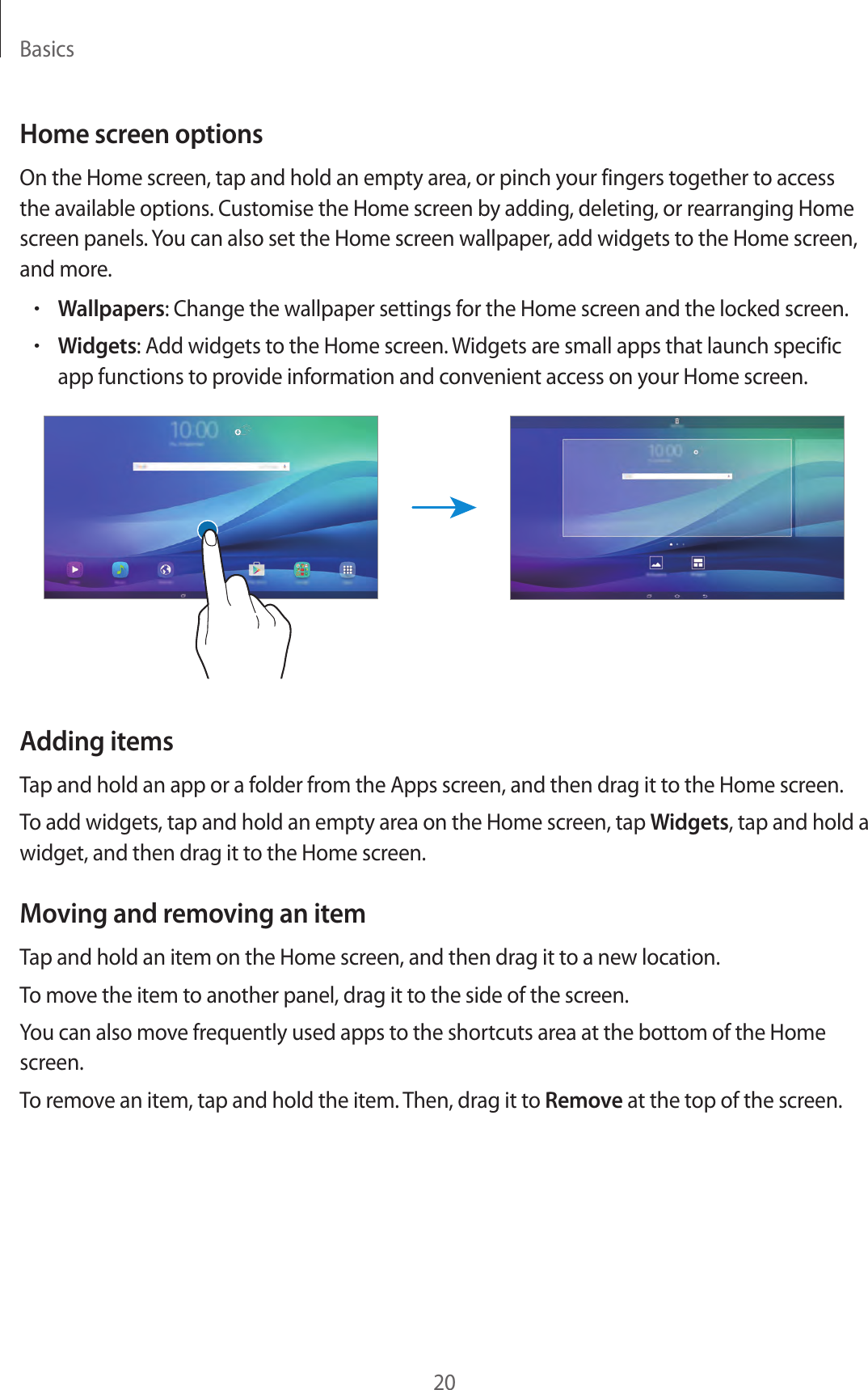 Basics20Home screen optionsOn the Home screen, tap and hold an empty area, or pinch your fingers together to access the available options. Customise the Home screen by adding, deleting, or rearranging Home screen panels. You can also set the Home screen wallpaper, add widgets to the Home screen, and more.•Wallpapers: Change the wallpaper settings for the Home screen and the locked screen.•Widgets: Add widgets to the Home screen. Widgets are small apps that launch specific app functions to provide information and convenient access on your Home screen.Adding itemsTap and hold an app or a folder from the Apps screen, and then drag it to the Home screen.To add widgets, tap and hold an empty area on the Home screen, tap Widgets, tap and hold a widget, and then drag it to the Home screen.Moving and removing an itemTap and hold an item on the Home screen, and then drag it to a new location.To move the item to another panel, drag it to the side of the screen.You can also move frequently used apps to the shortcuts area at the bottom of the Home screen.To remove an item, tap and hold the item. Then, drag it to Remove at the top of the screen.