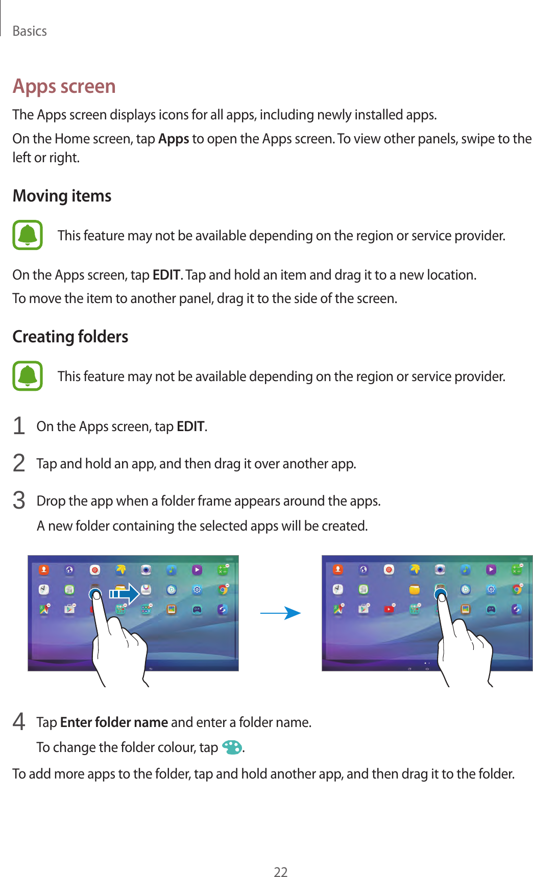 Basics22Apps screenThe Apps screen displays icons for all apps, including newly installed apps.On the Home screen, tap Apps to open the Apps screen. To view other panels, swipe to the left or right.Moving itemsThis feature may not be available depending on the region or service provider.On the Apps screen, tap EDIT. Tap and hold an item and drag it to a new location.To move the item to another panel, drag it to the side of the screen.Creating foldersThis feature may not be available depending on the region or service provider.1 On the Apps screen, tap EDIT.2 Tap and hold an app, and then drag it over another app.3 Drop the app when a folder frame appears around the apps.A new folder containing the selected apps will be created.4 Tap Enter folder name and enter a folder name.To change the folder colour, tap .To add more apps to the folder, tap and hold another app, and then drag it to the folder.