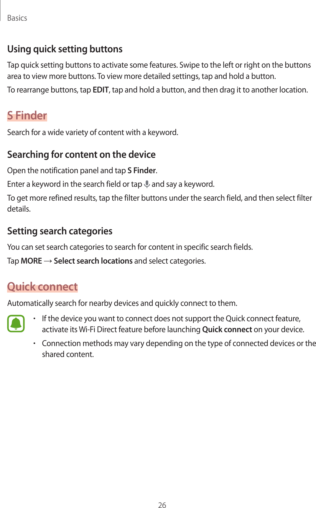 Basics26Using quick setting buttonsTap quick setting buttons to activate some features. Swipe to the left or right on the buttons area to view more buttons. To view more detailed settings, tap and hold a button.To rearrange buttons, tap EDIT, tap and hold a button, and then drag it to another location.S FinderSearch for a wide variety of content with a keyword.Searching for content on the deviceOpen the notification panel and tap S Finder.Enter a keyword in the search field or tap and say a keyword.To get more refined results, tap the filter buttons under the search field, and then select filter details.Setting search categoriesYou can set search categories to search for content in specific search fields.Tap MORE → Select search locations and select categories.Quick connectAutomatically search for nearby devices and quickly connect to them.•If the device you want to connect does not support the Quick connect feature, activate its Wi-Fi Direct feature before launching Quick connect on your device.•Connection methods may vary depending on the type of connected devices or the shared content.