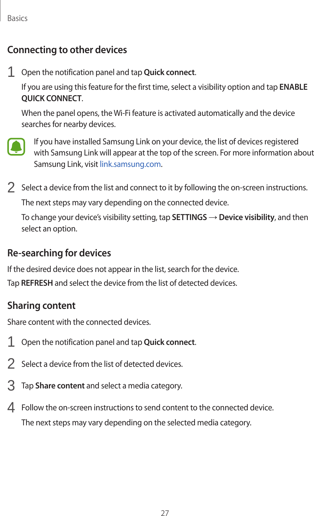 Basics27Connecting to other devices1 Open the notification panel and tap Quick connect.If you are using this feature for the first time, select a visibility option and tap ENABLE QUICK CONNECT.When the panel opens, the Wi-Fi feature is activated automatically and the device searches for nearby devices.If you have installed Samsung Link on your device, the list of devices registered with Samsung Link will appear at the top of the screen. For more information about Samsung Link, visit link.samsung.com.2 Select a device from the list and connect to it by following the on-screen instructions.The next steps may vary depending on the connected device.To change your device’s visibility setting, tap SETTINGS → Device visibility, and then select an option.Re-searching for devicesIf the desired device does not appear in the list, search for the device.Tap REFRESH and select the device from the list of detected devices.Sharing contentShare content with the connected devices.1 Open the notification panel and tap Quick connect.2 Select a device from the list of detected devices.3 Tap Share content and select a media category.4 Follow the on-screen instructions to send content to the connected device.The next steps may vary depending on the selected media category.