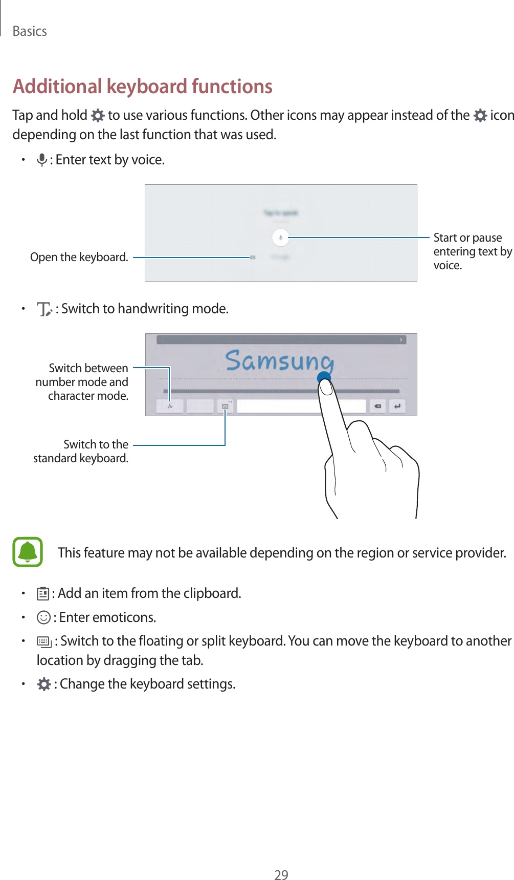 Basics29Additional keyboard functionsTap and hold to use various functions. Other icons may appear instead of the icon depending on the last function that was used.• : Enter text by voice.Open the keyboard.Start or pause entering text by voice.• : Switch to handwriting mode.Switch between number mode and character mode.Switch to the standard keyboard.This feature may not be available depending on the region or service provider.• : Add an item from the clipboard.• : Enter emoticons.• : Switch to the floating or split keyboard. You can move the keyboard to another location by dragging the tab.• : Change the keyboard settings.