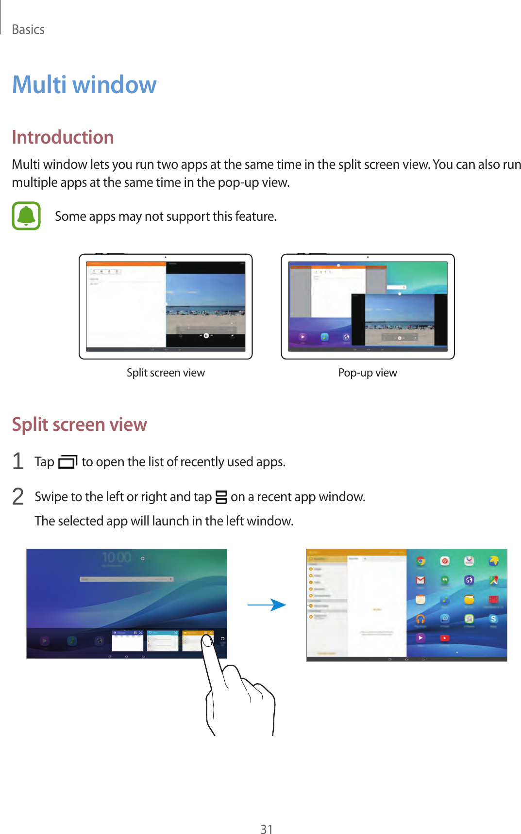 Basics31Multi windowIntroductionMulti window lets you run two apps at the same time in the split screen view. You can also run multiple apps at the same time in the pop-up view.Some apps may not support this feature.Split screen view Pop-up viewSplit screen view1 Tap to open the list of recently used apps.2 Swipe to the left or right and tap on a recent app window.The selected app will launch in the left window.