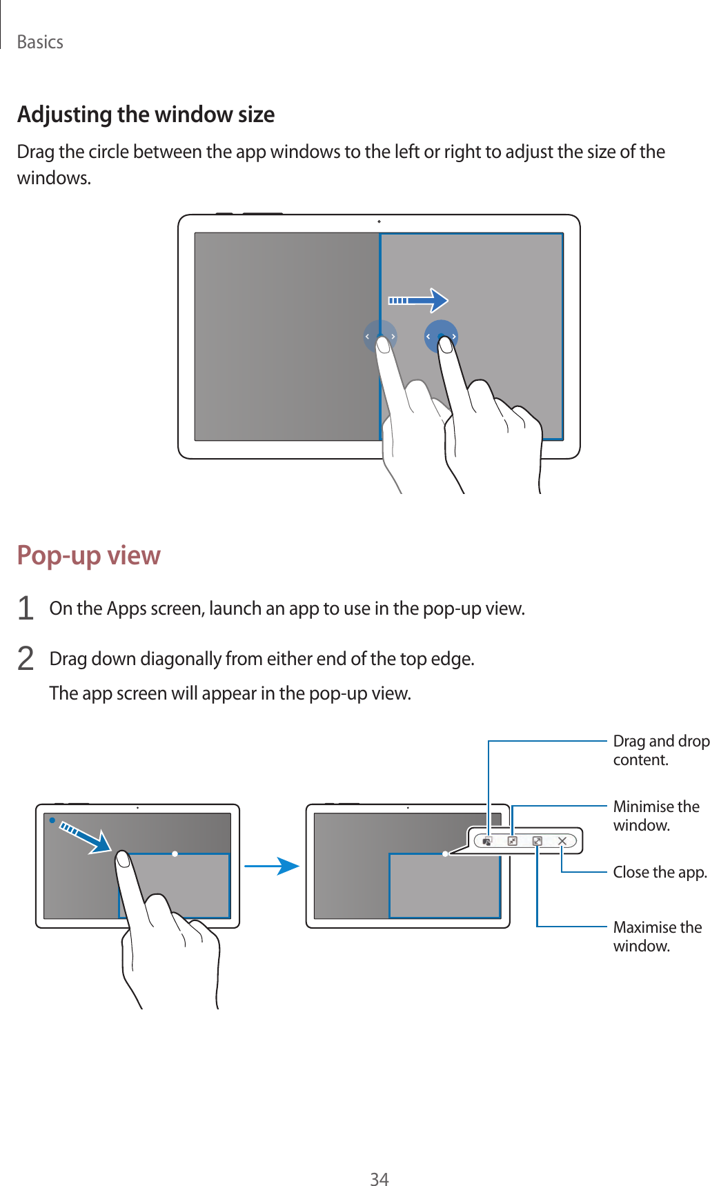 Basics34Adjusting the window sizeDrag the circle between the app windows to the left or right to adjust the size of the windows.Pop-up view1 On the Apps screen, launch an app to use in the pop-up view.2 Drag down diagonally from either end of the top edge.The app screen will appear in the pop-up view.Minimise the window.Close the app.Maximise the window.Drag and drop content.