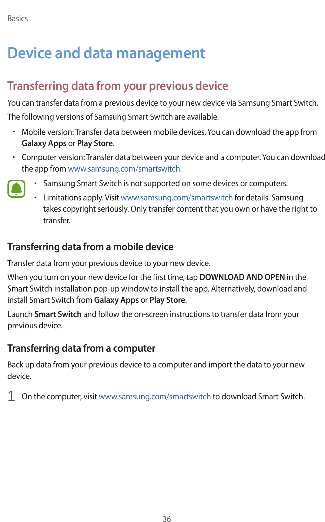 Basics36Device and data managementTransferring data from your previous deviceYou can transfer data from a previous device to your new device via Samsung Smart Switch.The following versions of Samsung Smart Switch are available.•Mobile version: Transfer data between mobile devices. You can download the app from Galaxy Apps or Play Store.•Computer version: Transfer data between your device and a computer. You can download the app from www.samsung.com/smartswitch.•Samsung Smart Switch is not supported on some devices or computers.•Limitations apply. Visit www.samsung.com/smartswitch for details. Samsung takes copyright seriously. Only transfer content that you own or have the right to transfer.Transferring data from a mobile deviceTransfer data from your previous device to your new device.When you turn on your new device for the first time, tap DOWNLOAD AND OPEN in the Smart Switch installation pop-up window to install the app. Alternatively, download and install Smart Switch from Galaxy Apps or Play Store.Launch Smart Switch and follow the on-screen instructions to transfer data from your previous device.Transferring data from a computerBack up data from your previous device to a computer and import the data to your new device.1 On the computer, visit www.samsung.com/smartswitch to download Smart Switch.