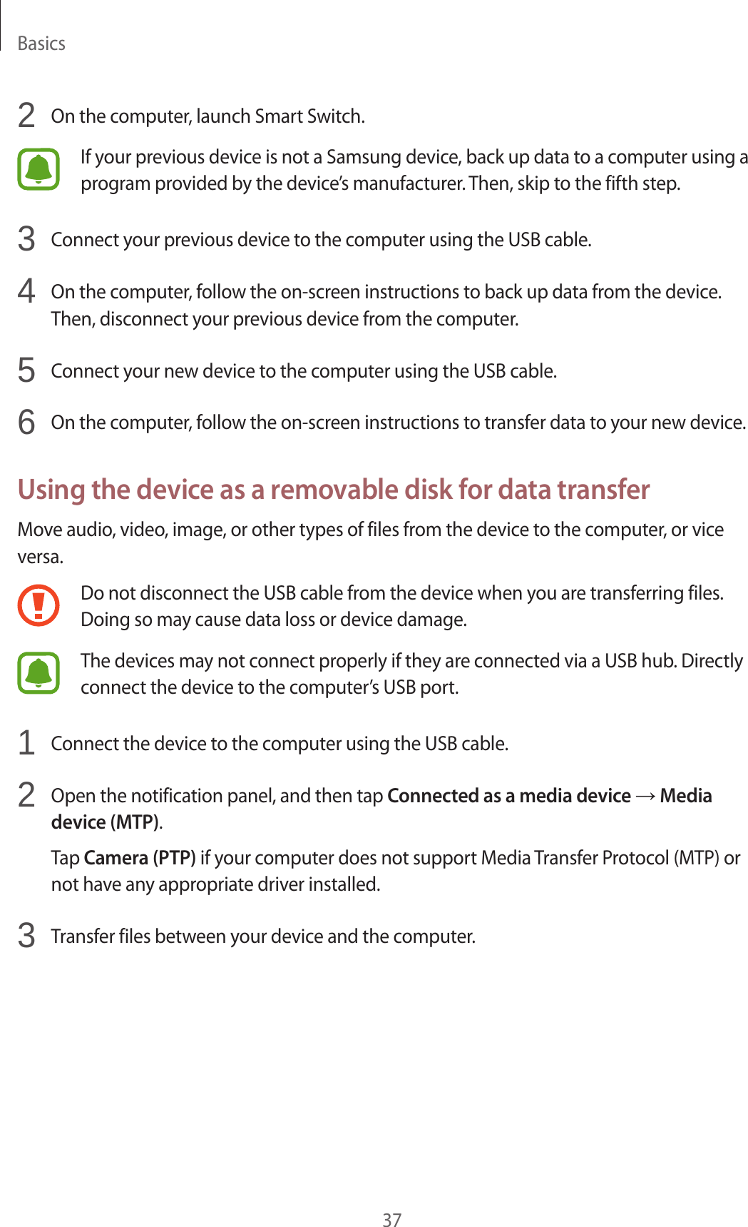 Basics372 On the computer, launch Smart Switch.If your previous device is not a Samsung device, back up data to a computer using a program provided by the device’s manufacturer. Then, skip to the fifth step.3 Connect your previous device to the computer using the USB cable.4 On the computer, follow the on-screen instructions to back up data from the device. Then, disconnect your previous device from the computer.5 Connect your new device to the computer using the USB cable.6 On the computer, follow the on-screen instructions to transfer data to your new device.Using the device as a removable disk for data transferMove audio, video, image, or other types of files from the device to the computer, or vice versa.Do not disconnect the USB cable from the device when you are transferring files. Doing so may cause data loss or device damage.The devices may not connect properly if they are connected via a USB hub. Directly connect the device to the computer’s USB port.1 Connect the device to the computer using the USB cable.2 Open the notification panel, and then tap Connected as a media device → Media device (MTP).Tap Camera (PTP) if your computer does not support Media Transfer Protocol (MTP) or not have any appropriate driver installed.3 Transfer files between your device and the computer.