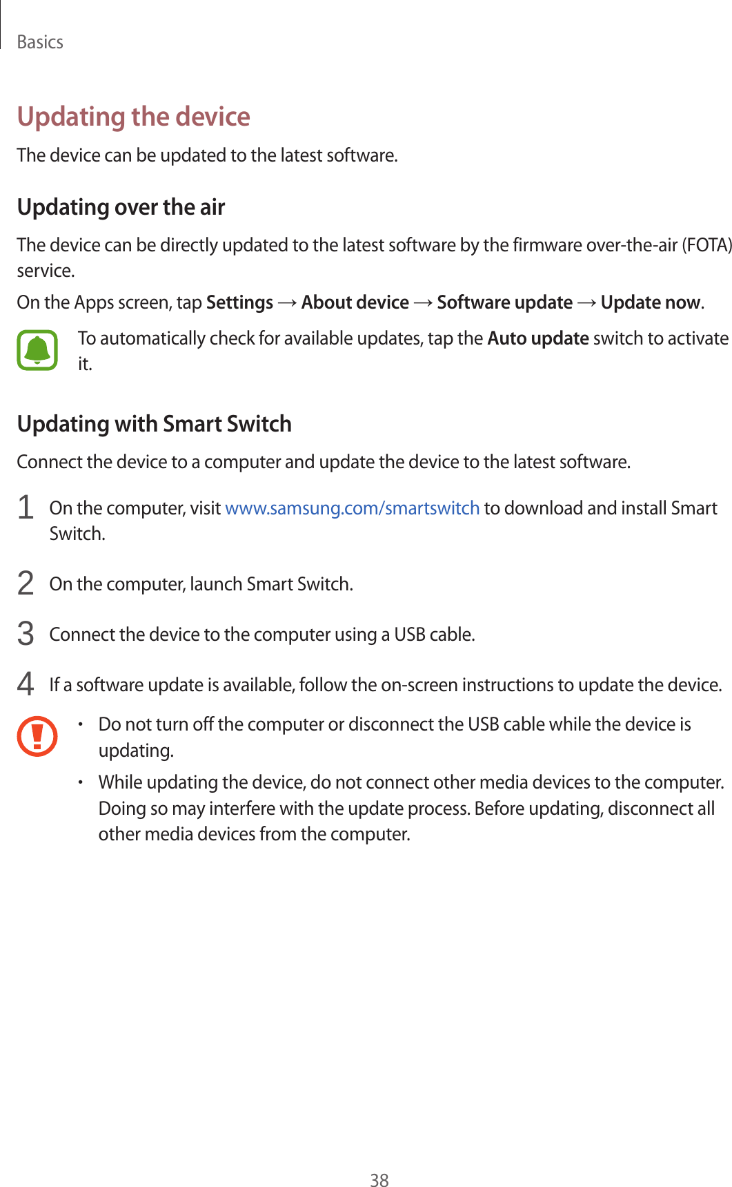 Basics38Updating the deviceThe device can be updated to the latest software.Updating over the airThe device can be directly updated to the latest software by the firmware over-the-air (FOTA) service.On the Apps screen, tap Settings → About device → Software update → Update now.To automatically check for available updates, tap the Auto update switch to activate it.Updating with Smart SwitchConnect the device to a computer and update the device to the latest software.1 On the computer, visit www.samsung.com/smartswitch to download and install Smart Switch.2 On the computer, launch Smart Switch.3 Connect the device to the computer using a USB cable.4 If a software update is available, follow the on-screen instructions to update the device.•Do not turn off the computer or disconnect the USB cable while the device is updating.•While updating the device, do not connect other media devices to the computer. Doing so may interfere with the update process. Before updating, disconnect all other media devices from the computer.