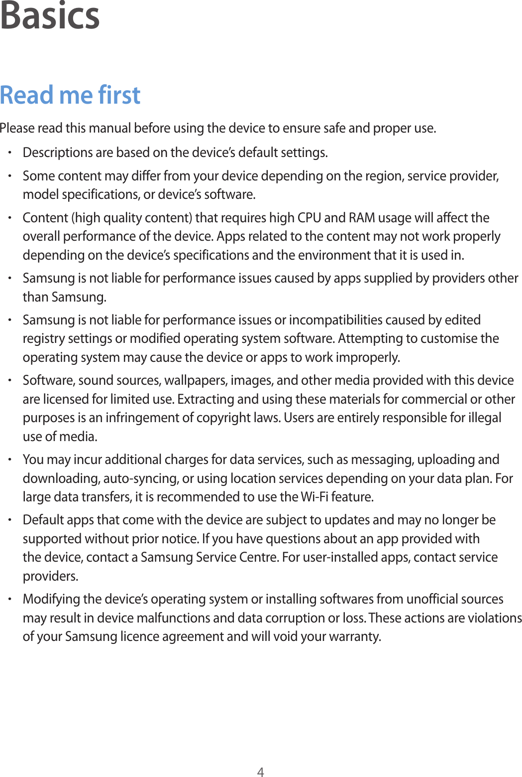 4BasicsRead me firstPlease read this manual before using the device to ensure safe and proper use.•Descriptions are based on the device’s default settings.•Some content may differ from your device depending on the region, service provider, model specifications, or device’s software.•Content (high quality content) that requires high CPU and RAM usage will affect the overall performance of the device. Apps related to the content may not work properly depending on the device’s specifications and the environment that it is used in.•Samsung is not liable for performance issues caused by apps supplied by providers other than Samsung.•Samsung is not liable for performance issues or incompatibilities caused by edited registry settings or modified operating system software. Attempting to customise the operating system may cause the device or apps to work improperly.•Software, sound sources, wallpapers, images, and other media provided with this device are licensed for limited use. Extracting and using these materials for commercial or other purposes is an infringement of copyright laws. Users are entirely responsible for illegal use of media.•You may incur additional charges for data services, such as messaging, uploading and downloading, auto-syncing, or using location services depending on your data plan. For large data transfers, it is recommended to use the Wi-Fi feature.•Default apps that come with the device are subject to updates and may no longer be supported without prior notice. If you have questions about an app provided with the device, contact a Samsung Service Centre. For user-installed apps, contact service providers.•Modifying the device’s operating system or installing softwares from unofficial sources may result in device malfunctions and data corruption or loss. These actions are violations of your Samsung licence agreement and will void your warranty.