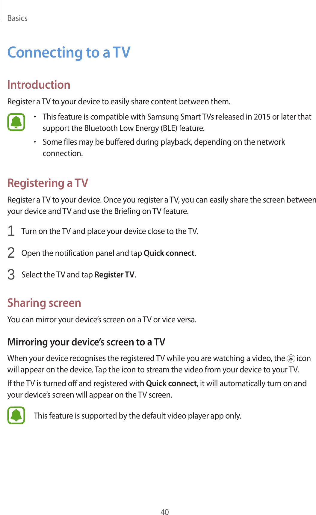 Basics40Connecting to a TVIntroductionRegister a TV to your device to easily share content between them.•This feature is compatible with Samsung Smart TVs released in 2015 or later that support the Bluetooth Low Energy (BLE) feature.•Some files may be buffered during playback, depending on the network connection.Registering a TVRegister a TV to your device. Once you register a TV, you can easily share the screen between your device and TV and use the Briefing on TV feature.1 Turn on the TV and place your device close to the TV.2 Open the notification panel and tap Quick connect.3 Select the TV and tap Register TV.Sharing screenYou can mirror your device’s screen on a TV or vice versa.Mirroring your device’s screen to a TVWhen your device recognises the registered TV while you are watching a video, the icon will appear on the device. Tap the icon to stream the video from your device to your TV.If the TV is turned off and registered with Quick connect, it will automatically turn on and your device’s screen will appear on the TV screen.This feature is supported by the default video player app only.