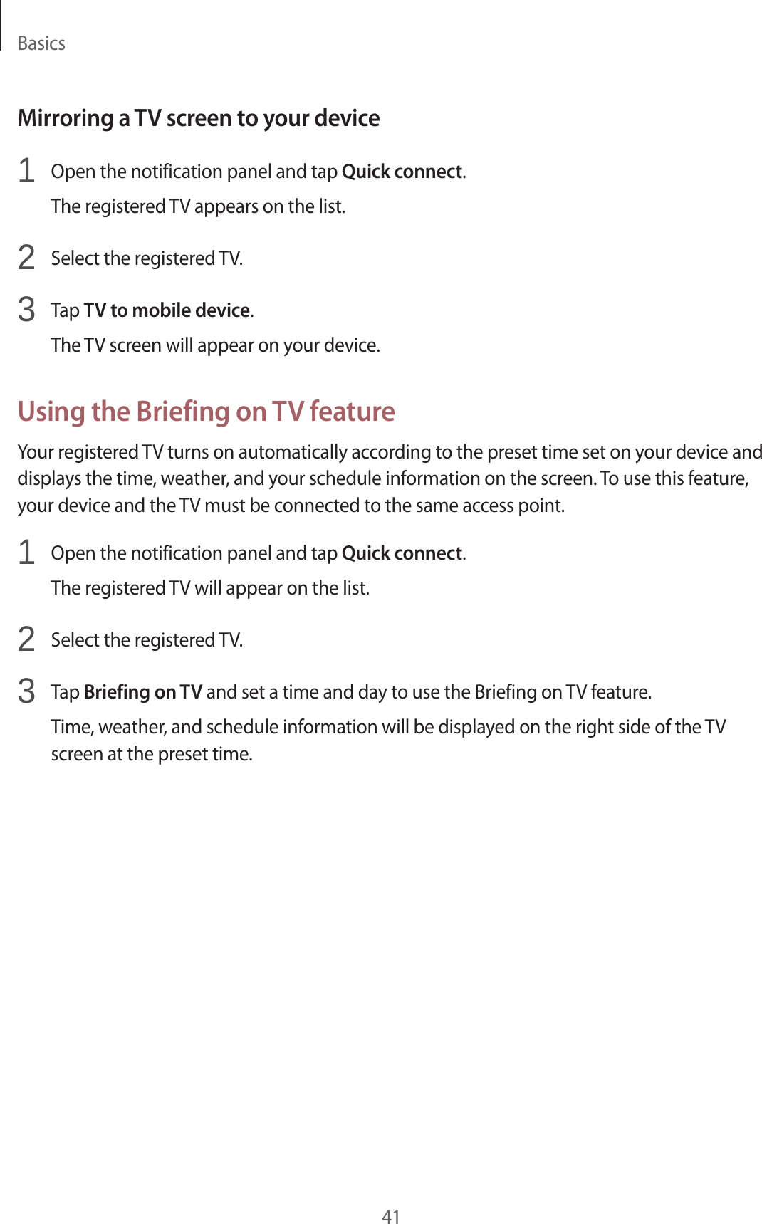 Basics41Mirroring a TV screen to your device1 Open the notification panel and tap Quick connect.The registered TV appears on the list.2 Select the registered TV.3 Tap TV to mobile device.The TV screen will appear on your device.Using the Briefing on TV featureYour registered TV turns on automatically according to the preset time set on your device and displays the time, weather, and your schedule information on the screen. To use this feature, your device and the TV must be connected to the same access point.1 Open the notification panel and tap Quick connect.The registered TV will appear on the list.2 Select the registered TV.3 Tap Briefing on TV and set a time and day to use the Briefing on TV feature.Time, weather, and schedule information will be displayed on the right side of the TV screen at the preset time.